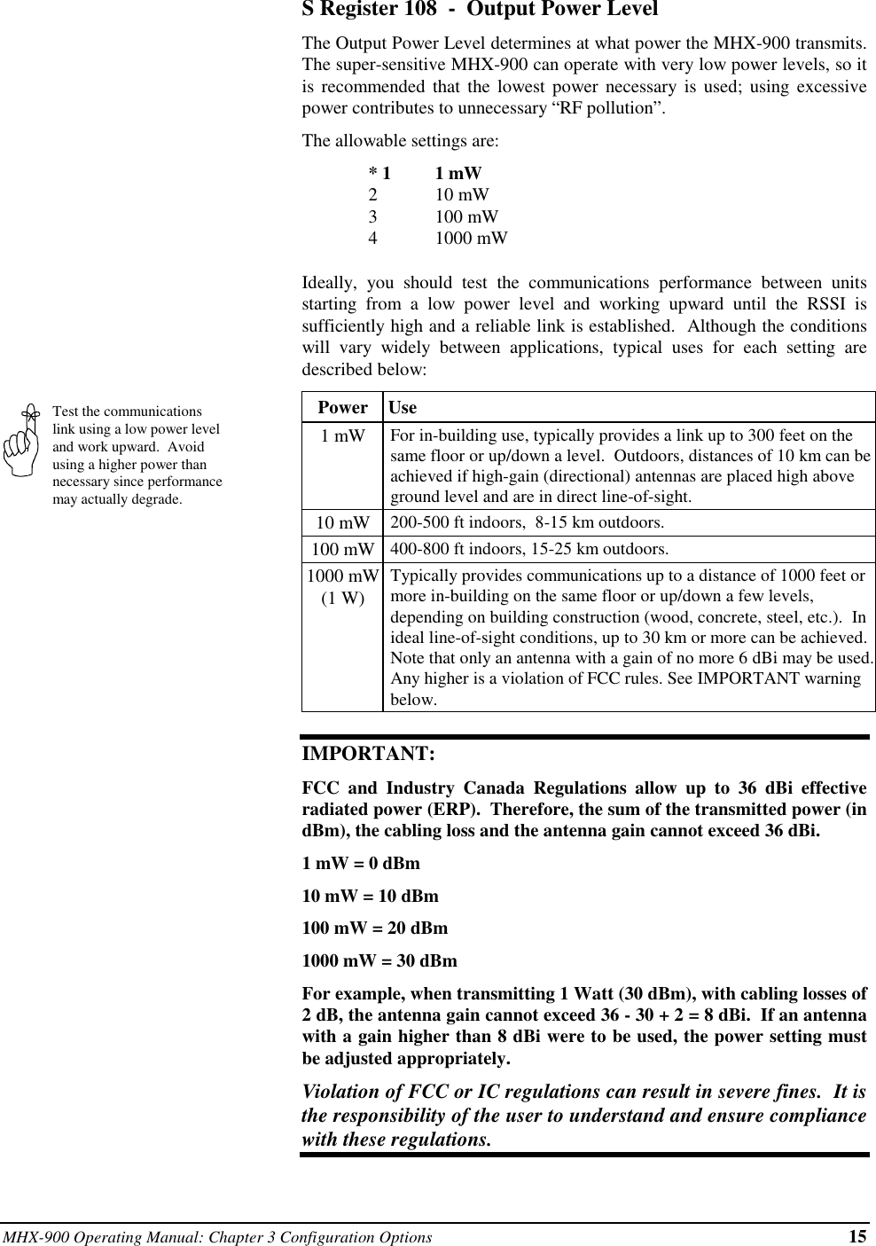 MHX-900 Operating Manual: Chapter 3 Configuration Options 15Test the communicationslink using a low power leveland work upward.  Avoidusing a higher power thannecessary since performancemay actually degrade.S Register 108  -  Output Power LevelThe Output Power Level determines at what power the MHX-900 transmits.The super-sensitive MHX-900 can operate with very low power levels, so itis recommended that the lowest power necessary is used; using excessivepower contributes to unnecessary “RF pollution”.The allowable settings are:* 1 1 mW210 mW3100 mW41000 mWIdeally, you should test the communications performance between unitsstarting from a low power level and working upward until the RSSI issufficiently high and a reliable link is established.  Although the conditionswill vary widely between applications, typical uses for each setting aredescribed below:Power  Use1 mW For in-building use, typically provides a link up to 300 feet on thesame floor or up/down a level.  Outdoors, distances of 10 km can beachieved if high-gain (directional) antennas are placed high aboveground level and are in direct line-of-sight.10 mW 200-500 ft indoors,  8-15 km outdoors.100 mW 400-800 ft indoors, 15-25 km outdoors.1000 mW(1 W)Typically provides communications up to a distance of 1000 feet ormore in-building on the same floor or up/down a few levels,depending on building construction (wood, concrete, steel, etc.).  Inideal line-of-sight conditions, up to 30 km or more can be achieved.Note that only an antenna with a gain of no more 6 dBi may be used.Any higher is a violation of FCC rules. See IMPORTANT warningbelow.IMPORTANT:FCC and Industry Canada Regulations allow up to 36 dBi effectiveradiated power (ERP).  Therefore, the sum of the transmitted power (indBm), the cabling loss and the antenna gain cannot exceed 36 dBi.1 mW = 0 dBm10 mW = 10 dBm100 mW = 20 dBm1000 mW = 30 dBmFor example, when transmitting 1 Watt (30 dBm), with cabling losses of2 dB, the antenna gain cannot exceed 36 - 30 + 2 = 8 dBi.  If an antennawith a gain higher than 8 dBi were to be used, the power setting mustbe adjusted appropriately.Violation of FCC or IC regulations can result in severe fines.  It isthe responsibility of the user to understand and ensure compliancewith these regulations.