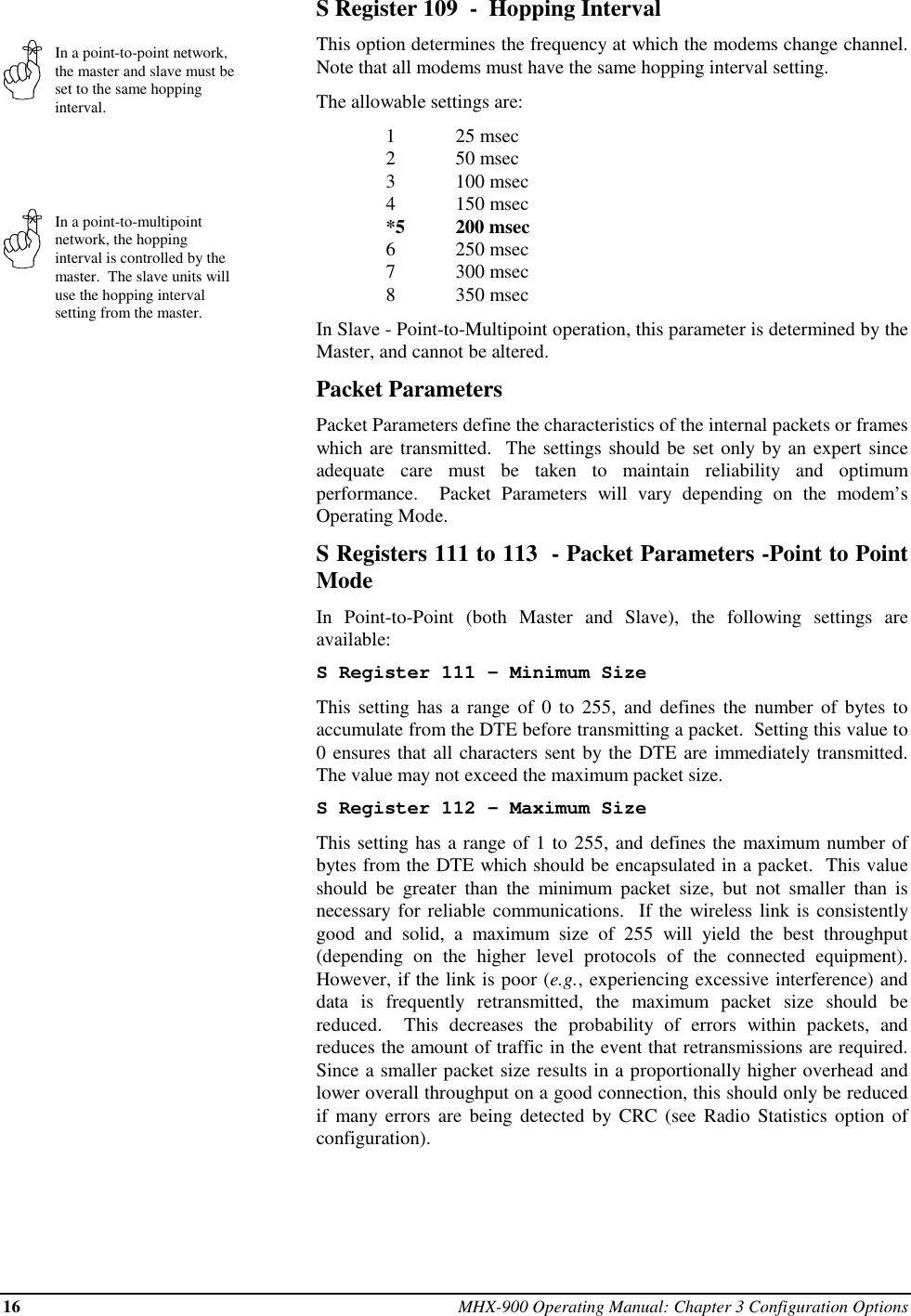 16 MHX-900 Operating Manual: Chapter 3 Configuration OptionsIn a point-to-point network,the master and slave must beset to the same hoppinginterval.In a point-to-multipointnetwork, the hoppinginterval is controlled by themaster.  The slave units willuse the hopping intervalsetting from the master.S Register 109  -  Hopping IntervalThis option determines the frequency at which the modems change channel.Note that all modems must have the same hopping interval setting.The allowable settings are:125 msec250 msec3100 msec4150 msec*5 200 msec6250 msec7300 msec8350 msecIn Slave - Point-to-Multipoint operation, this parameter is determined by theMaster, and cannot be altered.Packet ParametersPacket Parameters define the characteristics of the internal packets or frameswhich are transmitted.  The settings should be set only by an expert sinceadequate care must be taken to maintain reliability and optimumperformance.  Packet Parameters will vary depending on the modem’sOperating Mode.S Registers 111 to 113  - Packet Parameters -Point to PointModeIn Point-to-Point (both Master and Slave), the following settings areavailable:S Register 111 - Minimum SizeThis setting has a range of 0 to 255, and defines the number of bytes toaccumulate from the DTE before transmitting a packet.  Setting this value to0 ensures that all characters sent by the DTE are immediately transmitted.The value may not exceed the maximum packet size.S Register 112 - Maximum SizeThis setting has a range of 1 to 255, and defines the maximum number ofbytes from the DTE which should be encapsulated in a packet.  This valueshould be greater than the minimum packet size, but not smaller than isnecessary for reliable communications.  If the wireless link is consistentlygood and solid, a maximum size of 255 will yield the best throughput(depending on the higher level protocols of the connected equipment).However, if the link is poor (e.g., experiencing excessive interference) anddata is frequently retransmitted, the maximum packet size should bereduced.  This decreases the probability of errors within packets, andreduces the amount of traffic in the event that retransmissions are required.Since a smaller packet size results in a proportionally higher overhead andlower overall throughput on a good connection, this should only be reducedif many errors are being detected by CRC (see Radio Statistics option ofconfiguration).