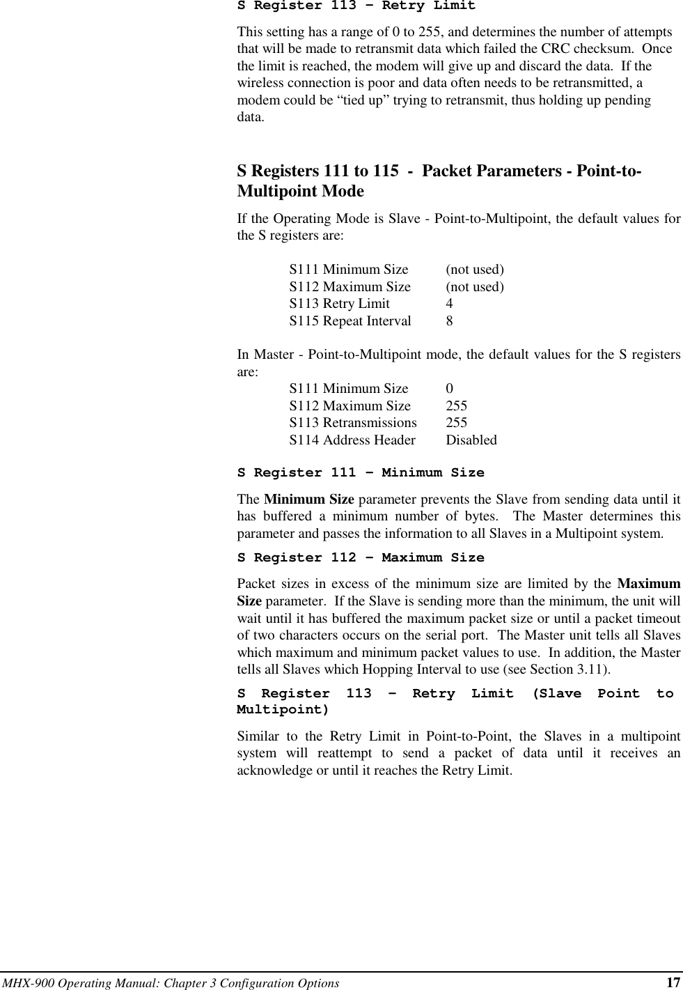 MHX-900 Operating Manual: Chapter 3 Configuration Options 17S Register 113 - Retry LimitThis setting has a range of 0 to 255, and determines the number of attemptsthat will be made to retransmit data which failed the CRC checksum.  Oncethe limit is reached, the modem will give up and discard the data.  If thewireless connection is poor and data often needs to be retransmitted, amodem could be “tied up” trying to retransmit, thus holding up pendingdata.S Registers 111 to 115  -  Packet Parameters - Point-to-Multipoint ModeIf the Operating Mode is Slave - Point-to-Multipoint, the default values forthe S registers are:S111 Minimum Size (not used)S112 Maximum Size (not used)S113 Retry Limit 4S115 Repeat Interval 8In Master - Point-to-Multipoint mode, the default values for the S registersare: S111 Minimum Size 0S112 Maximum Size 255S113 Retransmissions 255S114 Address Header DisabledS Register 111 - Minimum SizeThe Minimum Size parameter prevents the Slave from sending data until ithas buffered a minimum number of bytes.  The Master determines thisparameter and passes the information to all Slaves in a Multipoint system.S Register 112 - Maximum SizePacket sizes in excess of the minimum size are limited by the MaximumSize parameter.  If the Slave is sending more than the minimum, the unit willwait until it has buffered the maximum packet size or until a packet timeoutof two characters occurs on the serial port.  The Master unit tells all Slaveswhich maximum and minimum packet values to use.  In addition, the Mastertells all Slaves which Hopping Interval to use (see Section 3.11).S Register 113 - Retry Limit (Slave Point toMultipoint)Similar to the Retry Limit in Point-to-Point, the Slaves in a multipointsystem will reattempt to send a packet of data until it receives anacknowledge or until it reaches the Retry Limit.