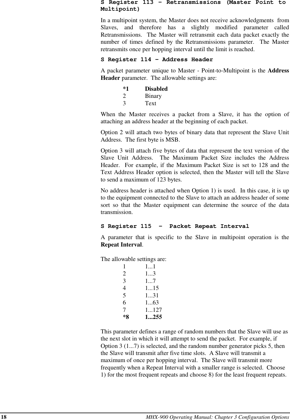 18 MHX-900 Operating Manual: Chapter 3 Configuration OptionsS Register 113 - Retransmissions (Master Point toMultipoint)In a multipoint system, the Master does not receive acknowledgments  fromSlaves, and therefore has a slightly modified parameter calledRetransmissions.  The Master will retransmit each data packet exactly thenumber of times defined by the Retransmissions parameter.  The Masterretransmits once per hopping interval until the limit is reached.S Register 114 - Address HeaderA packet parameter unique to Master - Point-to-Multipoint is the AddressHeader parameter.  The allowable settings are:*1 Disabled2Binary3TextWhen the Master receives a packet from a Slave, it has the option ofattaching an address header at the beginning of each packet.Option 2 will attach two bytes of binary data that represent the Slave UnitAddress.  The first byte is MSB.Option 3 will attach five bytes of data that represent the text version of theSlave Unit Address.  The Maximum Packet Size includes the AddressHeader.  For example, if the Maximum Packet Size is set to 128 and theText Address Header option is selected, then the Master will tell the Slaveto send a maximum of 123 bytes.No address header is attached when Option 1) is used.  In this case, it is upto the equipment connected to the Slave to attach an address header of somesort so that the Master equipment can determine the source of the datatransmission.S Register 115  -  Packet Repeat IntervalA parameter that is specific to the Slave in multipoint operation is theRepeat Interval.The allowable settings are:1 1...12 1...33 1...74 1...155 1...316 1...637 1...127*8 1...255This parameter defines a range of random numbers that the Slave will use asthe next slot in which it will attempt to send the packet.  For example, ifOption 3 (1...7) is selected, and the random number generator picks 5, thenthe Slave will transmit after five time slots.  A Slave will transmit amaximum of once per hopping interval.  The Slave will transmit morefrequently when a Repeat Interval with a smaller range is selected.  Choose1) for the most frequent repeats and choose 8) for the least frequent repeats.