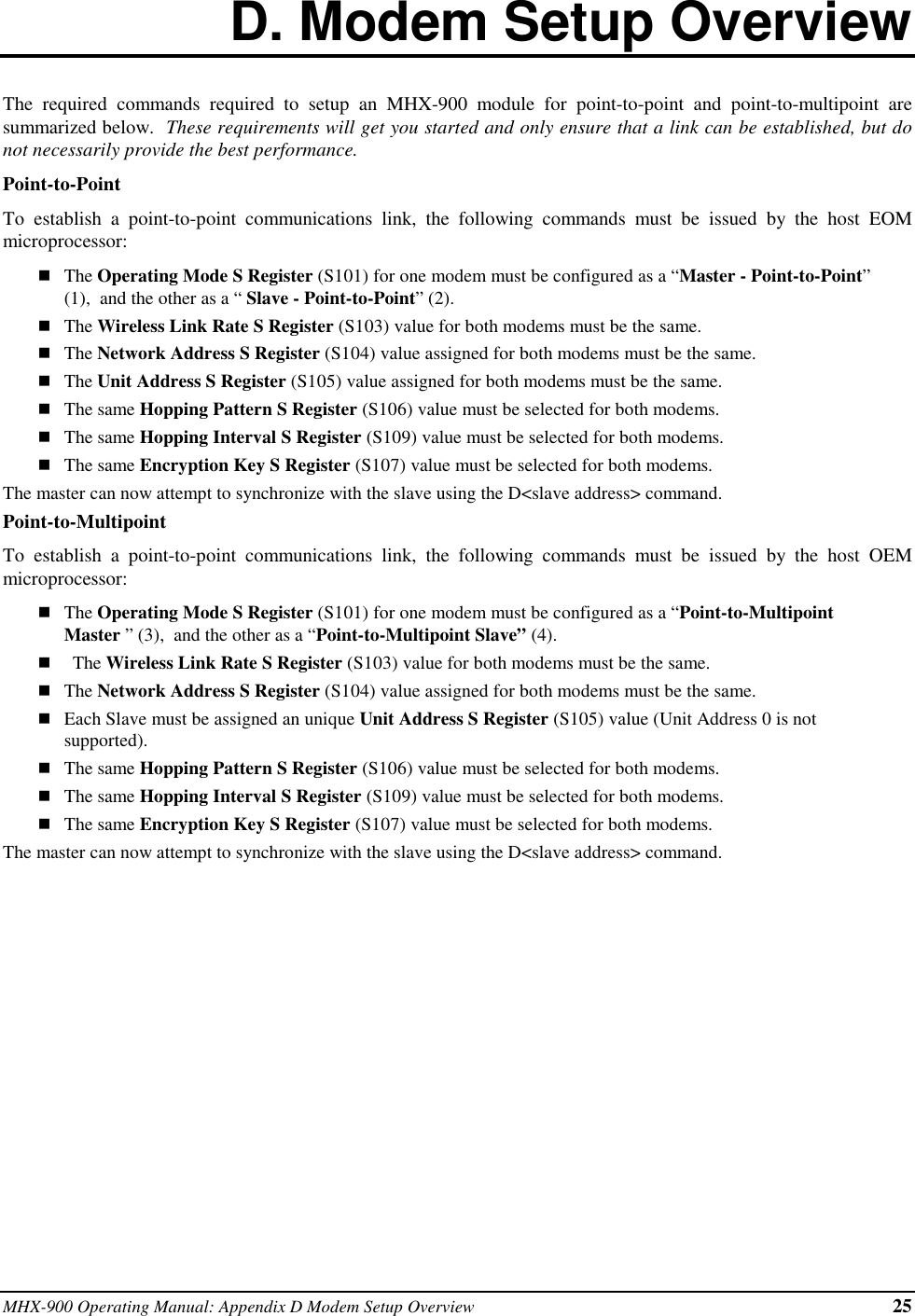 MHX-900 Operating Manual: Appendix D Modem Setup Overview 25D. Modem Setup OverviewThe required commands required to setup an MHX-900 module for point-to-point and point-to-multipoint aresummarized below.  These requirements will get you started and only ensure that a link can be established, but donot necessarily provide the best performance.Point-to-PointTo establish a point-to-point communications link, the following commands must be issued by the host EOMmicroprocessor:nThe Operating Mode S Register (S101) for one modem must be configured as a “Master - Point-to-Point”(1),  and the other as a “ Slave - Point-to-Point” (2).nThe Wireless Link Rate S Register (S103) value for both modems must be the same.nThe Network Address S Register (S104) value assigned for both modems must be the same.nThe Unit Address S Register (S105) value assigned for both modems must be the same.nThe same Hopping Pattern S Register (S106) value must be selected for both modems.nThe same Hopping Interval S Register (S109) value must be selected for both modems.nThe same Encryption Key S Register (S107) value must be selected for both modems.The master can now attempt to synchronize with the slave using the D&lt;slave address&gt; command.Point-to-MultipointTo establish a point-to-point communications link, the following commands must be issued by the host OEMmicroprocessor:nThe Operating Mode S Register (S101) for one modem must be configured as a “Point-to-MultipointMaster ” (3),  and the other as a “Point-to-Multipoint Slave” (4).nThe Wireless Link Rate S Register (S103) value for both modems must be the same.nThe Network Address S Register (S104) value assigned for both modems must be the same.nEach Slave must be assigned an unique Unit Address S Register (S105) value (Unit Address 0 is notsupported).nThe same Hopping Pattern S Register (S106) value must be selected for both modems.nThe same Hopping Interval S Register (S109) value must be selected for both modems.nThe same Encryption Key S Register (S107) value must be selected for both modems.The master can now attempt to synchronize with the slave using the D&lt;slave address&gt; command.