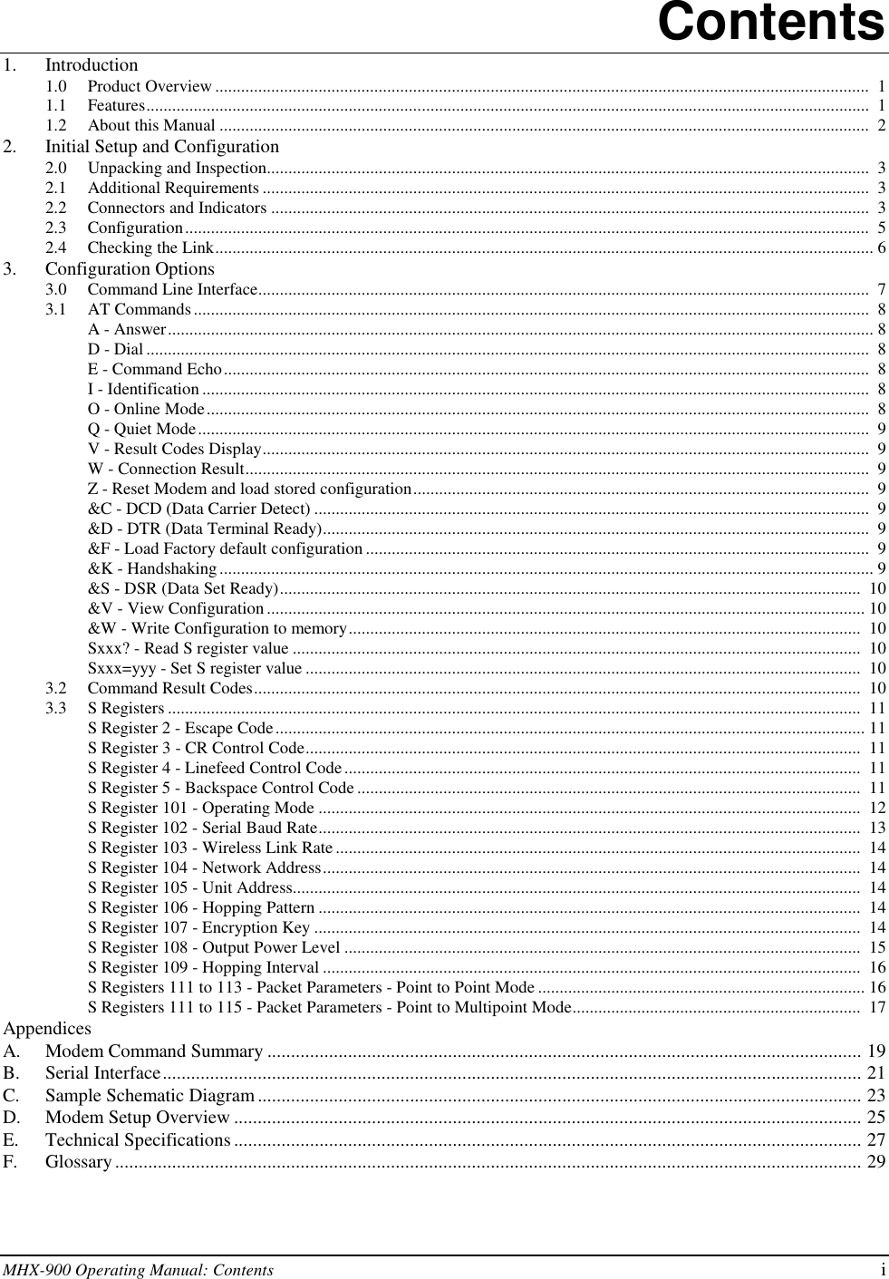 MHX-900 Operating Manual: Contents iContents1. Introduction1.0 Product Overview ........................................................................................................................................................  11.1 Features........................................................................................................................................................................  11.2 About this Manual .......................................................................................................................................................  22. Initial Setup and Configuration2.0 Unpacking and Inspection............................................................................................................................................  32.1 Additional Requirements .............................................................................................................................................  32.2 Connectors and Indicators ...........................................................................................................................................  32.3 Configuration...............................................................................................................................................................  52.4 Checking the Link......................................................................................................................................................... 63. Configuration Options3.0 Command Line Interface..............................................................................................................................................  73.1 AT Commands.............................................................................................................................................................  8A - Answer.................................................................................................................................................................... 8D - Dial ........................................................................................................................................................................  8E - Command Echo......................................................................................................................................................  8I - Identification ...........................................................................................................................................................  8O - Online Mode..........................................................................................................................................................  8Q - Quiet Mode............................................................................................................................................................  9V - Result Codes Display.............................................................................................................................................  9W - Connection Result.................................................................................................................................................  9Z - Reset Modem and load stored configuration..........................................................................................................  9&amp;C - DCD (Data Carrier Detect) .................................................................................................................................  9&amp;D - DTR (Data Terminal Ready)...............................................................................................................................  9&amp;F - Load Factory default configuration .....................................................................................................................  9&amp;K - Handshaking........................................................................................................................................................ 9&amp;S - DSR (Data Set Ready).......................................................................................................................................  10&amp;V - View Configuration........................................................................................................................................... 10&amp;W - Write Configuration to memory.......................................................................................................................  10Sxxx? - Read S register value ....................................................................................................................................  10Sxxx=yyy - Set S register value .................................................................................................................................  103.2 Command Result Codes.............................................................................................................................................  103.3 S Registers .................................................................................................................................................................  11S Register 2 - Escape Code......................................................................................................................................... 11S Register 3 - CR Control Code.................................................................................................................................  11S Register 4 - Linefeed Control Code........................................................................................................................  11S Register 5 - Backspace Control Code .....................................................................................................................  11S Register 101 - Operating Mode ..............................................................................................................................  12S Register 102 - Serial Baud Rate..............................................................................................................................  13S Register 103 - Wireless Link Rate..........................................................................................................................  14S Register 104 - Network Address.............................................................................................................................  14S Register 105 - Unit Address....................................................................................................................................  14S Register 106 - Hopping Pattern ..............................................................................................................................  14S Register 107 - Encryption Key ...............................................................................................................................  14S Register 108 - Output Power Level ........................................................................................................................  15S Register 109 - Hopping Interval .............................................................................................................................  16S Registers 111 to 113 - Packet Parameters - Point to Point Mode ............................................................................ 16S Registers 111 to 115 - Packet Parameters - Point to Multipoint Mode...................................................................  17AppendicesA. Modem Command Summary ............................................................................................................................. 19B. Serial Interface................................................................................................................................................... 21C. Sample Schematic Diagram ............................................................................................................................... 23D. Modem Setup Overview .................................................................................................................................... 25E. Technical Specifications .................................................................................................................................... 27F. Glossary ............................................................................................................................................................. 29