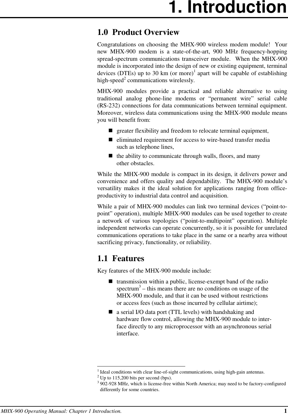 MHX-900 Operating Manual: Chapter 1 Introduction. 11. Introduction1.0  Product OverviewCongratulations on choosing the MHX-900 wireless modem module!  Yournew MHX-900 modem is a state-of-the-art, 900 MHz frequency-hoppingspread-spectrum communications transceiver module.  When the MHX-900module is incorporated into the design of new or existing equipment, terminaldevices (DTEs) up to 30 km (or more)1 apart will be capable of establishinghigh-speed2 communications wirelessly.MHX-900 modules provide a practical and reliable alternative to usingtraditional analog phone-line modems or “permanent wire” serial cable(RS-232) connections for data communications between terminal equipment.Moreover, wireless data communications using the MHX-900 module meansyou will benefit from:ngreater flexibility and freedom to relocate terminal equipment,neliminated requirement for access to wire-based transfer mediasuch as telephone lines,nthe ability to communicate through walls, floors, and manyother obstacles.While the MHX-900 module is compact in its design, it delivers power andconvenience and offers quality and dependability.  The MHX-900 module’sversatility makes it the ideal solution for applications ranging from office-productivity to industrial data control and acquisition.While a pair of MHX-900 modules can link two terminal devices (“point-to-point” operation), multiple MHX-900 modules can be used together to createa network of various topologies (“point-to-multipoint” operation). Multipleindependent networks can operate concurrently, so it is possible for unrelatedcommunications operations to take place in the same or a nearby area withoutsacrificing privacy, functionality, or reliability.1.1  FeaturesKey features of the MHX-900 module include:ntransmission within a public, license-exempt band of the radiospectrum3 – this means there are no conditions on usage of theMHX-900 module, and that it can be used without restrictionsor access fees (such as those incurred by cellular airtime);na serial I/O data port (TTL levels) with handshaking andhardware flow control, allowing the MHX-900 module to inter-face directly to any microprocessor with an asynchronous serialinterface.                                                          1Ideal conditions with clear line-of-sight communications, using high-gain antennas.2Up to 115,200 bits per second (bps).3902-928 MHz, which is license-free within North America; may need to be factory-configureddifferently for some countries.