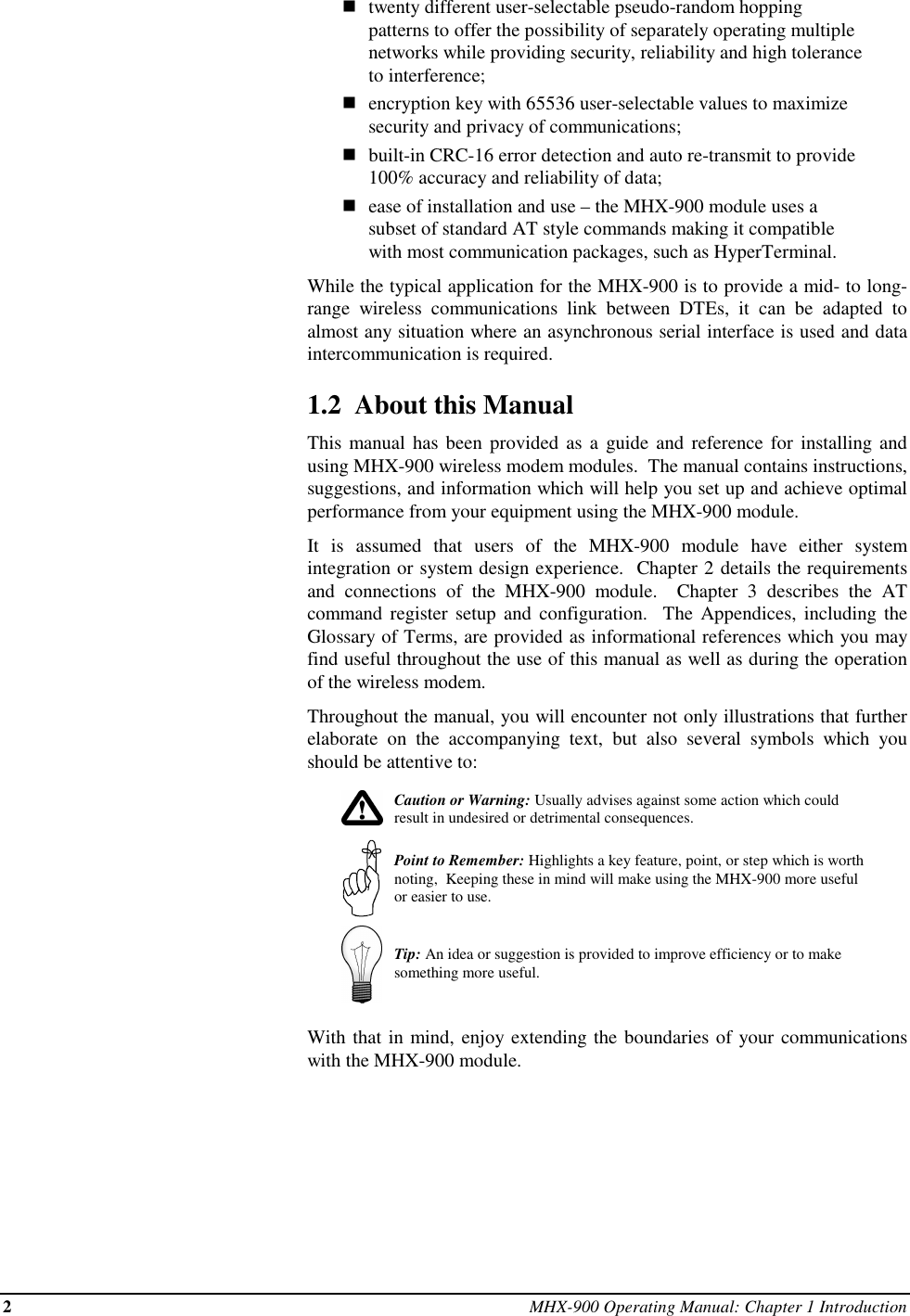 2MHX-900 Operating Manual: Chapter 1 Introductionntwenty different user-selectable pseudo-random hoppingpatterns to offer the possibility of separately operating multiplenetworks while providing security, reliability and high toleranceto interference;nencryption key with 65536 user-selectable values to maximizesecurity and privacy of communications;nbuilt-in CRC-16 error detection and auto re-transmit to provide100% accuracy and reliability of data;nease of installation and use – the MHX-900 module uses asubset of standard AT style commands making it compatiblewith most communication packages, such as HyperTerminal.While the typical application for the MHX-900 is to provide a mid- to long-range wireless communications link between DTEs, it can be adapted toalmost any situation where an asynchronous serial interface is used and dataintercommunication is required.1.2  About this ManualThis manual has been provided as a guide and reference for installing andusing MHX-900 wireless modem modules.  The manual contains instructions,suggestions, and information which will help you set up and achieve optimalperformance from your equipment using the MHX-900 module.It is assumed that users of the MHX-900 module have either systemintegration or system design experience.  Chapter 2 details the requirementsand connections of the MHX-900 module.  Chapter 3 describes the ATcommand register setup and configuration.  The Appendices, including theGlossary of Terms, are provided as informational references which you mayfind useful throughout the use of this manual as well as during the operationof the wireless modem.Throughout the manual, you will encounter not only illustrations that furtherelaborate on the accompanying text, but also several symbols which youshould be attentive to:Caution or Warning: Usually advises against some action which couldresult in undesired or detrimental consequences.Point to Remember: Highlights a key feature, point, or step which is worthnoting,  Keeping these in mind will make using the MHX-900 more usefulor easier to use.Tip: An idea or suggestion is provided to improve efficiency or to makesomething more useful.With that in mind, enjoy extending the boundaries of your communicationswith the MHX-900 module.