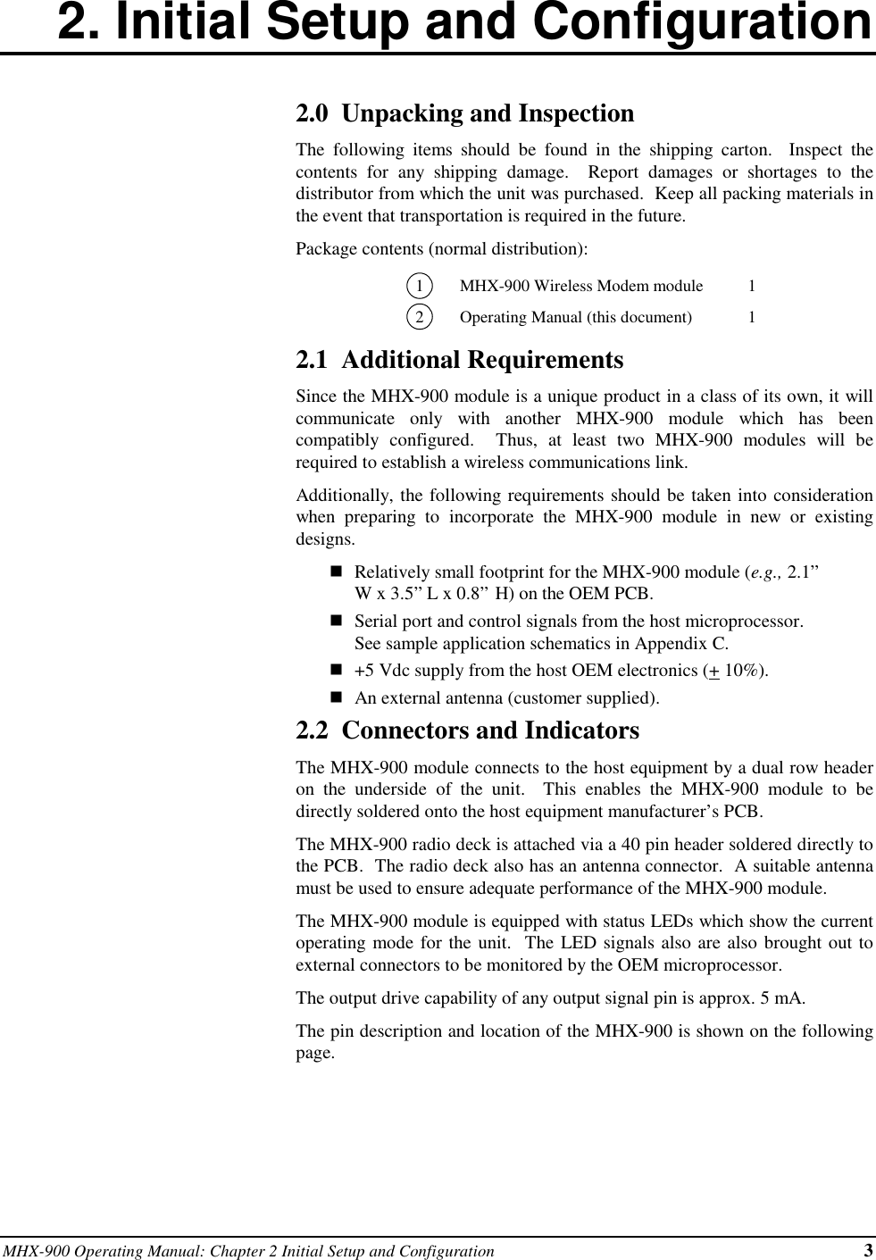 MHX-900 Operating Manual: Chapter 2 Initial Setup and Configuration 32. Initial Setup and Configuration2.0  Unpacking and InspectionThe following items should be found in the shipping carton.  Inspect thecontents for any shipping damage.  Report damages or shortages to thedistributor from which the unit was purchased.  Keep all packing materials inthe event that transportation is required in the future.Package contents (normal distribution):1MHX-900 Wireless Modem module 12Operating Manual (this document) 12.1  Additional RequirementsSince the MHX-900 module is a unique product in a class of its own, it willcommunicate only with another MHX-900 module which has beencompatibly configured.  Thus, at least two MHX-900 modules will berequired to establish a wireless communications link.Additionally, the following requirements should be taken into considerationwhen preparing to incorporate the MHX-900 module in new or existingdesigns.nRelatively small footprint for the MHX-900 module (e.g., 2.1”W x 3.5” L x 0.8” H) on the OEM PCB.nSerial port and control signals from the host microprocessor.See sample application schematics in Appendix C.n+5 Vdc supply from the host OEM electronics (+ 10%).nAn external antenna (customer supplied).2.2  Connectors and IndicatorsThe MHX-900 module connects to the host equipment by a dual row headeron the underside of the unit.  This enables the MHX-900 module to bedirectly soldered onto the host equipment manufacturer’s PCB.The MHX-900 radio deck is attached via a 40 pin header soldered directly tothe PCB.  The radio deck also has an antenna connector.  A suitable antennamust be used to ensure adequate performance of the MHX-900 module.The MHX-900 module is equipped with status LEDs which show the currentoperating mode for the unit.  The LED signals also are also brought out toexternal connectors to be monitored by the OEM microprocessor.The output drive capability of any output signal pin is approx. 5 mA.The pin description and location of the MHX-900 is shown on the followingpage.