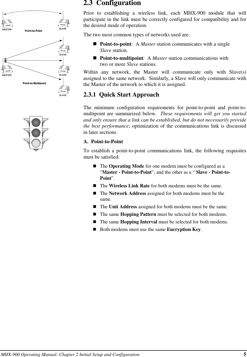 MHX-900 Operating Manual: Chapter 2 Initial Setup and Configuration 52.3  ConfigurationPrior to establishing a wireless link, each MHX-900 module that willparticipate in the link must be correctly configured for compatibility and forthe desired mode of operation.The two most common types of networks used are:nPoint-to-point:  A Master station communicates with a singleSlave station.nPoint-to-multipoint:  A Master station communications withtwo or more Slave stations.Within any network, the Master will communicate only with Slave(s)assigned to the same network.  Similarly, a Slave will only communicate withthe Master of the network to which it is assigned.2.3.1  Quick Start ApproachThe minimum configuration requirements for point-to-point and point-to-multipoint are summarized below.  These requirements will get you startedand only ensure that a link can be established, but do not necessarily providethe best performance; optimization of the communications link is discussedin later sections.A.  Point-to-PointTo establish a point-to-point communications link, the following requisitesmust be satisfied:nThe Operating Mode for one modem must be configured as a“Master - Point-to-Point”, and the other as a “ Slave - Point-to-Point”.nThe Wireless Link Rate for both modems must be the same.nThe Network Address assigned for both modems must be thesame.nThe Unit Address assigned for both modems must be the same.nThe same Hopping Pattern must be selected for both modems.nThe same Hopping Interval must be selected for both modems.nBoth modems must use the same Encryption Key.