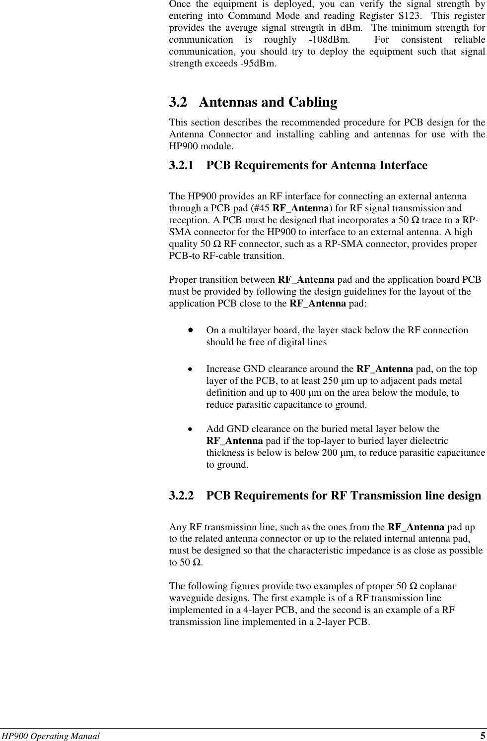 HP900 Operating Manual 5   Once  the  equipment  is  deployed,  you  can  verify  the  signal  strength  by entering  into  Command  Mode  and  reading  Register  S123.    This  register provides  the  average  signal  strength  in  dBm.   The  minimum strength  for communication  is  roughly  -108dBm.    For  consistent  reliable communication,  you  should  try  to  deploy  the  equipment  such that  signal strength exceeds -95dBm.  3.2 Antennas and Cabling This section describes the recommended procedure for PCB design for the Antenna  Connector  and  installing  cabling  and  antennas  for  use  with  the HP900 module. 3.2.1 PCB Requirements for Antenna Interface  The HP900 provides an RF interface for connecting an external antenna through a PCB pad (#45 RF_Antenna) for RF signal transmission and reception. A PCB must be designed that incorporates a 50 Ω trace to a RP-SMA connector for the HP900 to interface to an external antenna. A high quality 50 Ω RF connector, such as a RP-SMA connector, provides proper PCB-to RF-cable transition.    Proper transition between RF_Antenna pad and the application board PCB must be provided by following the design guidelines for the layout of the application PCB close to the RF_Antenna pad:   • On a multilayer board, the layer stack below the RF connection should be free of digital lines  • Increase GND clearance around the RF_Antenna pad, on the top layer of the PCB, to at least 250 μm up to adjacent pads metal definition and up to 400 μm on the area below the module, to reduce parasitic capacitance to ground.  • Add GND clearance on the buried metal layer below the RF_Antenna pad if the top-layer to buried layer dielectric thickness is below is below 200 μm, to reduce parasitic capacitance to ground.   3.2.2 PCB Requirements for RF Transmission line design  Any RF transmission line, such as the ones from the RF_Antenna pad up to the related antenna connector or up to the related internal antenna pad, must be designed so that the characteristic impedance is as close as possible to 50 Ω.  The following figures provide two examples of proper 50 Ω coplanar waveguide designs. The first example is of a RF transmission line implemented in a 4-layer PCB, and the second is an example of a RF transmission line implemented in a 2-layer PCB.       