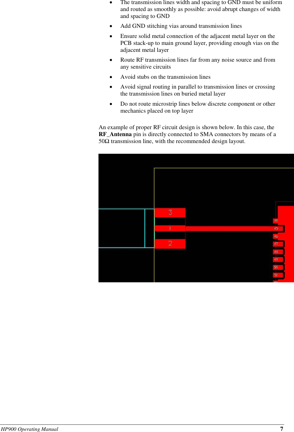 HP900 Operating Manual 7                                           • The transmission lines width and spacing to GND must be uniform and routed as smoothly as possible: avoid abrupt changes of width and spacing to GND • Add GND stitching vias around transmission lines • Ensure solid metal connection of the adjacent metal layer on the PCB stack-up to main ground layer, providing enough vias on the adjacent metal layer • Route RF transmission lines far from any noise source and from any sensitive circuits • Avoid stubs on the transmission lines • Avoid signal routing in parallel to transmission lines or crossing the transmission lines on buried metal layer • Do not route microstrip lines below discrete component or other mechanics placed on top layer   An example of proper RF circuit design is shown below. In this case, the RF_Antenna pin is directly connected to SMA connectors by means of a 50Ω transmission line, with the recommended design layout.                     