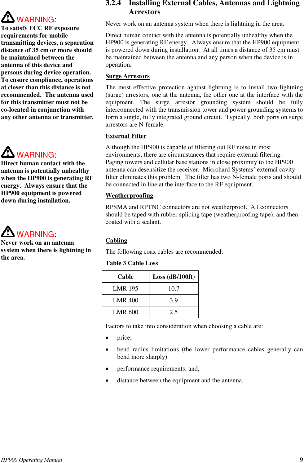 HP900 Operating Manual 9   WARNING:   To satisfy FCC RF exposure requirements for mobile transmitting devices, a separation distance of 35 cm or more should be maintained between the antenna of this device and persons during device operation. To ensure compliance, operations at closer than this distance is not recommended.  The antenna used for this transmitter must not be co-located in conjunction with any other antenna or transmitter.     WARNING:   Direct human contact with the antenna is potentially unhealthy when the HP900 is generating RF energy.  Always ensure that the HP900 equipment is powered down during installation.     WARNING:   Never work on an antenna system when there is lightning in the area.   3.2.4 Installing External Cables, Antennas and Lightning Arrestors Never work on an antenna system when there is lightning in the area. Direct human contact with the antenna is potentially unhealthy when the HP900 is generating RF energy.  Always ensure that the HP900 equipment is powered down during installation.  At all times a distance of 35 cm must be maintained between the antenna and any person when the device is in operation. Surge Arrestors The  most  effective  protection against lightning  is  to  install two lightning (surge) arrestors, one at the antenna, the other one at the interface with the equipment.  The  surge  arrestor  grounding  system  should  be  fully interconnected with the transmission tower and power grounding systems to form a single, fully integrated ground circuit.  Typically, both ports on surge arrestors are N-female. External Filter Although the HP900 is capable of filtering out RF noise in most environments, there are circumstances that require external filtering.  Paging towers and cellular base stations in close proximity to the HP900 antenna can desensitize the receiver.  Microhard Systems’ external cavity filter eliminates this problem.  The filter has two N-female ports and should be connected in line at the interface to the RF equipment. Weatherproofing RPSMA and RPTNC connectors are not weatherproof.  All connectors should be taped with rubber splicing tape (weatherproofing tape), and then coated with a sealant.  Cabling The following coax cables are recommended: Table 3 Cable Loss Cable Loss (dB/100ft) LMR 195 10.7 LMR 400 3.9 LMR 600 2.5 Factors to take into consideration when choosing a cable are: • price; • bend  radius  limitations  (the  lower  performance  cables  generally  can bend more sharply) • performance requirements; and, • distance between the equipment and the antenna.       