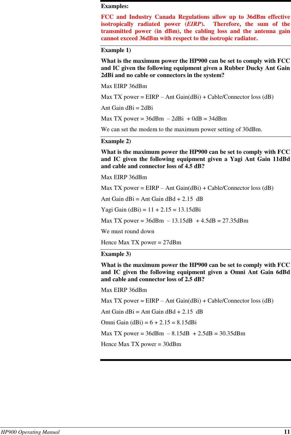 HP900 Operating Manual 11  Examples: FCC  and  Industry  Canada  Regulations  allow  up  to  36dBm  effective isotropically  radiated  power  (EIRP).    Therefore,  the  sum  of  the transmitted  power  (in  dBm),  the  cabling  loss  and  the  antenna  gain cannot exceed 36dBm with respect to the isotropic radiator. Example 1) What is the maximum power the HP900 can be set to comply with FCC and IC given the following equipment given a Rubber Ducky Ant Gain 2dBi and no cable or connectors in the system? Max EIRP 36dBm  Max TX power = EIRP – Ant Gain(dBi) + Cable/Connector loss (dB) Ant Gain dBi = 2dBi Max TX power = 36dBm  – 2dBi  + 0dB = 34dBm  We can set the modem to the maximum power setting of 30dBm. Example 2)   What is the maximum power the HP900 can be set to comply with FCC and IC given  the  following equipment given  a  Yagi Ant Gain  11dBd and cable and connector loss of 4.5 dB? Max EIRP 36dBm  Max TX power = EIRP – Ant Gain(dBi) + Cable/Connector loss (dB) Ant Gain dBi = Ant Gain dBd + 2.15  dB Yagi Gain (dBi) = 11 + 2.15 = 13.15dBi Max TX power = 36dBm  – 13.15dB  + 4.5dB = 27.35dBm  We must round down  Hence Max TX power = 27dBm Example 3) What is the maximum power the HP900 can be set to comply with FCC and  IC  given the following  equipment  given  a Omni  Ant Gain 6dBd and cable and connector loss of 2.5 dB? Max EIRP 36dBm  Max TX power = EIRP – Ant Gain(dBi) + Cable/Connector loss (dB) Ant Gain dBi = Ant Gain dBd + 2.15  dB Omni Gain (dBi) = 6 + 2.15 = 8.15dBi Max TX power = 36dBm  – 8.15dB  + 2.5dB = 30.35dBm  Hence Max TX power = 30dBm  