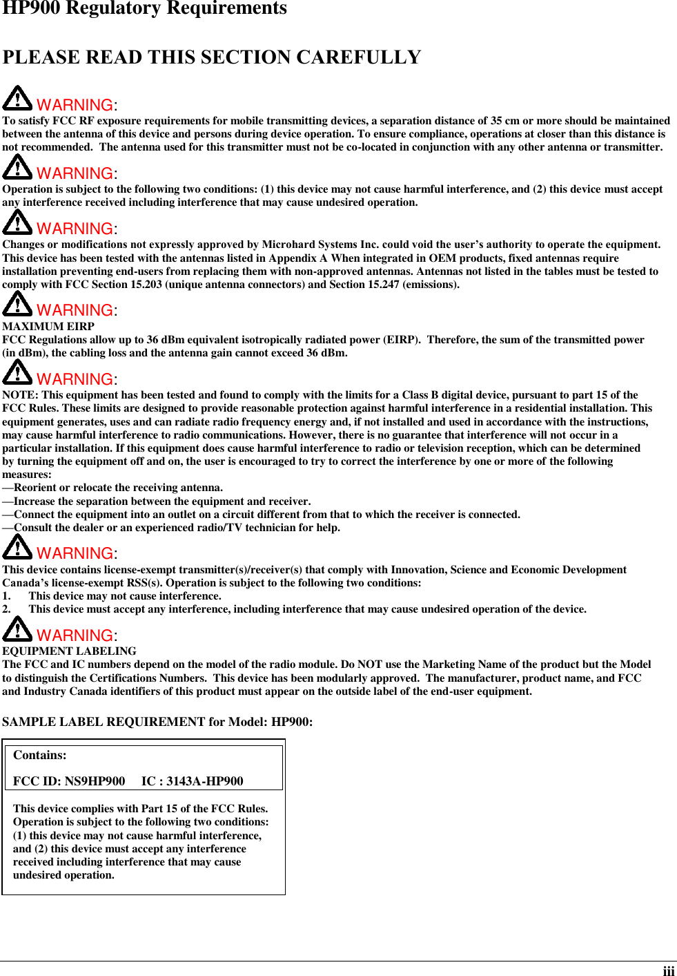  iii HP900 Regulatory Requirements  PLEASE READ THIS SECTION CAREFULLY   WARNING:   To satisfy FCC RF exposure requirements for mobile transmitting devices, a separation distance of 35 cm or more should be maintained between the antenna of this device and persons during device operation. To ensure compliance, operations at closer than this distance is not recommended.  The antenna used for this transmitter must not be co-located in conjunction with any other antenna or transmitter.   WARNING:   Operation is subject to the following two conditions: (1) this device may not cause harmful interference, and (2) this device must accept any interference received including interference that may cause undesired operation.  WARNING:   Changes or modifications not expressly approved by Microhard Systems Inc. could void the user’s authority to operate the equipment. This device has been tested with the antennas listed in Appendix A When integrated in OEM products, fixed antennas require installation preventing end-users from replacing them with non-approved antennas. Antennas not listed in the tables must be tested to comply with FCC Section 15.203 (unique antenna connectors) and Section 15.247 (emissions).  WARNING: MAXIMUM EIRP FCC Regulations allow up to 36 dBm equivalent isotropically radiated power (EIRP).  Therefore, the sum of the transmitted power (in dBm), the cabling loss and the antenna gain cannot exceed 36 dBm.    WARNING: NOTE: This equipment has been tested and found to comply with the limits for a Class B digital device, pursuant to part 15 of the FCC Rules. These limits are designed to provide reasonable protection against harmful interference in a residential installation. This equipment generates, uses and can radiate radio frequency energy and, if not installed and used in accordance with the instructions, may cause harmful interference to radio communications. However, there is no guarantee that interference will not occur in a particular installation. If this equipment does cause harmful interference to radio or television reception, which can be determined by turning the equipment off and on, the user is encouraged to try to correct the interference by one or more of the following measures: —Reorient or relocate the receiving antenna. —Increase the separation between the equipment and receiver. —Connect the equipment into an outlet on a circuit different from that to which the receiver is connected. —Consult the dealer or an experienced radio/TV technician for help.  WARNING: This device contains license-exempt transmitter(s)/receiver(s) that comply with Innovation, Science and Economic Development Canada’s license-exempt RSS(s). Operation is subject to the following two conditions: 1.  This device may not cause interference. 2.  This device must accept any interference, including interference that may cause undesired operation of the device.  WARNING: EQUIPMENT LABELING The FCC and IC numbers depend on the model of the radio module. Do NOT use the Marketing Name of the product but the Model to distinguish the Certifications Numbers.  This device has been modularly approved.  The manufacturer, product name, and FCC and Industry Canada identifiers of this product must appear on the outside label of the end-user equipment.  SAMPLE LABEL REQUIREMENT for Model: HP900:           Contains:    FCC ID: NS9HP900     IC : 3143A-HP900 This device complies with Part 15 of the FCC Rules.  Operation is subject to the following two conditions: (1) this device may not cause harmful interference, and (2) this device must accept any interference received including interference that may cause undesired operation.  