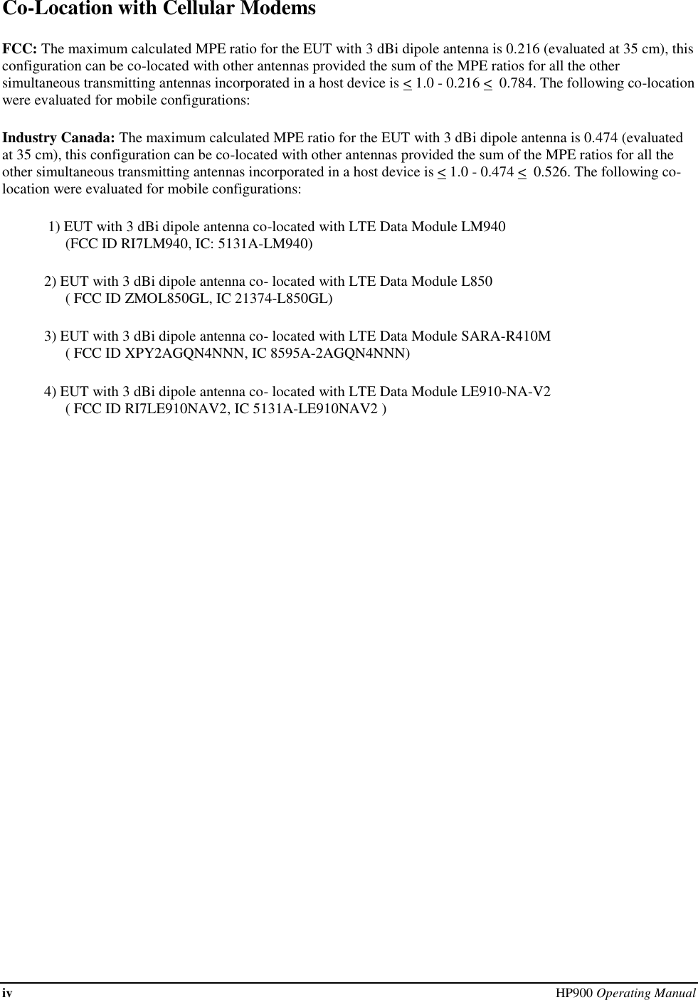 iv  HP900 Operating Manual  Co-Location with Cellular Modems FCC: The maximum calculated MPE ratio for the EUT with 3 dBi dipole antenna is 0.216 (evaluated at 35 cm), this configuration can be co-located with other antennas provided the sum of the MPE ratios for all the other simultaneous transmitting antennas incorporated in a host device is &lt; 1.0 - 0.216 &lt;  0.784. The following co-location were evaluated for mobile configurations: Industry Canada: The maximum calculated MPE ratio for the EUT with 3 dBi dipole antenna is 0.474 (evaluated at 35 cm), this configuration can be co-located with other antennas provided the sum of the MPE ratios for all the other simultaneous transmitting antennas incorporated in a host device is &lt; 1.0 - 0.474 &lt;  0.526. The following co-location were evaluated for mobile configurations:  1) EUT with 3 dBi dipole antenna co-located with LTE Data Module LM940  (FCC ID RI7LM940, IC: 5131A-LM940) 2) EUT with 3 dBi dipole antenna co- located with LTE Data Module L850  ( FCC ID ZMOL850GL, IC 21374-L850GL) 3) EUT with 3 dBi dipole antenna co- located with LTE Data Module SARA-R410M  ( FCC ID XPY2AGQN4NNN, IC 8595A-2AGQN4NNN) 4) EUT with 3 dBi dipole antenna co- located with LTE Data Module LE910-NA-V2   ( FCC ID RI7LE910NAV2, IC 5131A-LE910NAV2 )  