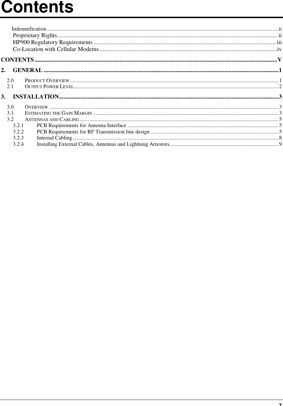  v Contents          Indemnification ......................................................................................................................................................................... ii Proprietary Rights ................................................................................................................................................. ii HP900 Regulatory Requirements ........................................................................................................................ iii Co-Location with Cellular Modems .....................................................................................................................iv CONTENTS ................................................................................................................................................................ V 2. GENERAL ........................................................................................................................................................... 1 2.0 PRODUCT OVERVIEW ........................................................................................................................................................ 1 2.1 OUTPUT POWER LEVEL ..................................................................................................................................................... 2 3. INSTALLATION ................................................................................................................................................. 3 3.0 OVERVIEW ....................................................................................................................................................................... 3 3.1 ESTIMATING THE GAIN MARGIN ....................................................................................................................................... 3 3.2 ANTENNAS AND CABLING ................................................................................................................................................. 5 3.2.1 PCB Requirements for Antenna Interface .............................................................................................................. 5 3.2.2 PCB Requirements for RF Transmission line design ............................................................................................. 5 3.2.3 Internal Cabling ...................................................................................................................................................... 8 3.2.4 Installing External Cables, Antennas and Lightning Arrestors ............................................................................... 9     