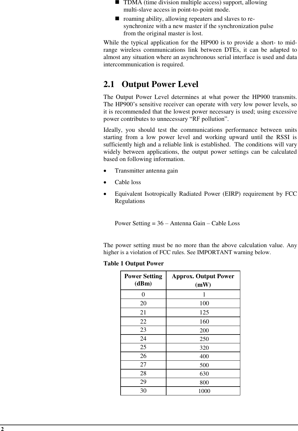 2   ◼  TDMA (time division multiple access) support, allowing multi-slave access in point-to-point mode. ◼ roaming ability, allowing repeaters and slaves to re-synchronize with a new master if the synchronization pulse from the original master is lost. While the typical application for the HP900 is to provide a short- to mid-range  wireless  communications  link  between  DTEs,  it  can  be  adapted  to almost any situation where an asynchronous serial interface is used and data intercommunication is required.  2.1 Output Power Level The  Output Power Level  determines at what power the  HP900 transmits.  The HP900’s sensitive receiver can operate with very low power levels, so it is recommended that the lowest power necessary is used; using excessive power contributes to unnecessary “RF pollution”. Ideally,  you  should  test  the  communications  performance  between  units starting  from  a  low  power  level  and  working  upward  until  the  RSSI  is sufficiently high and a reliable link is established.  The conditions will vary widely  between  applications,  the  output  power  settings  can  be  calculated based on following information. • Transmitter antenna gain  • Cable loss • Equivalent Isotropically Radiated  Power (EIRP) requirement by FCC Regulations    Power Setting = 36 – Antenna Gain – Cable Loss  The power setting must be no more than the above calculation value. Any higher is a violation of FCC rules. See IMPORTANT warning below.  Table 1 Output Power Power Setting (dBm) Approx. Output Power  (mW) 0 1 20 100 21 125 22 160 23 200 24 250 25 320 26 400 27 500 28 630 29 800 30 1000  