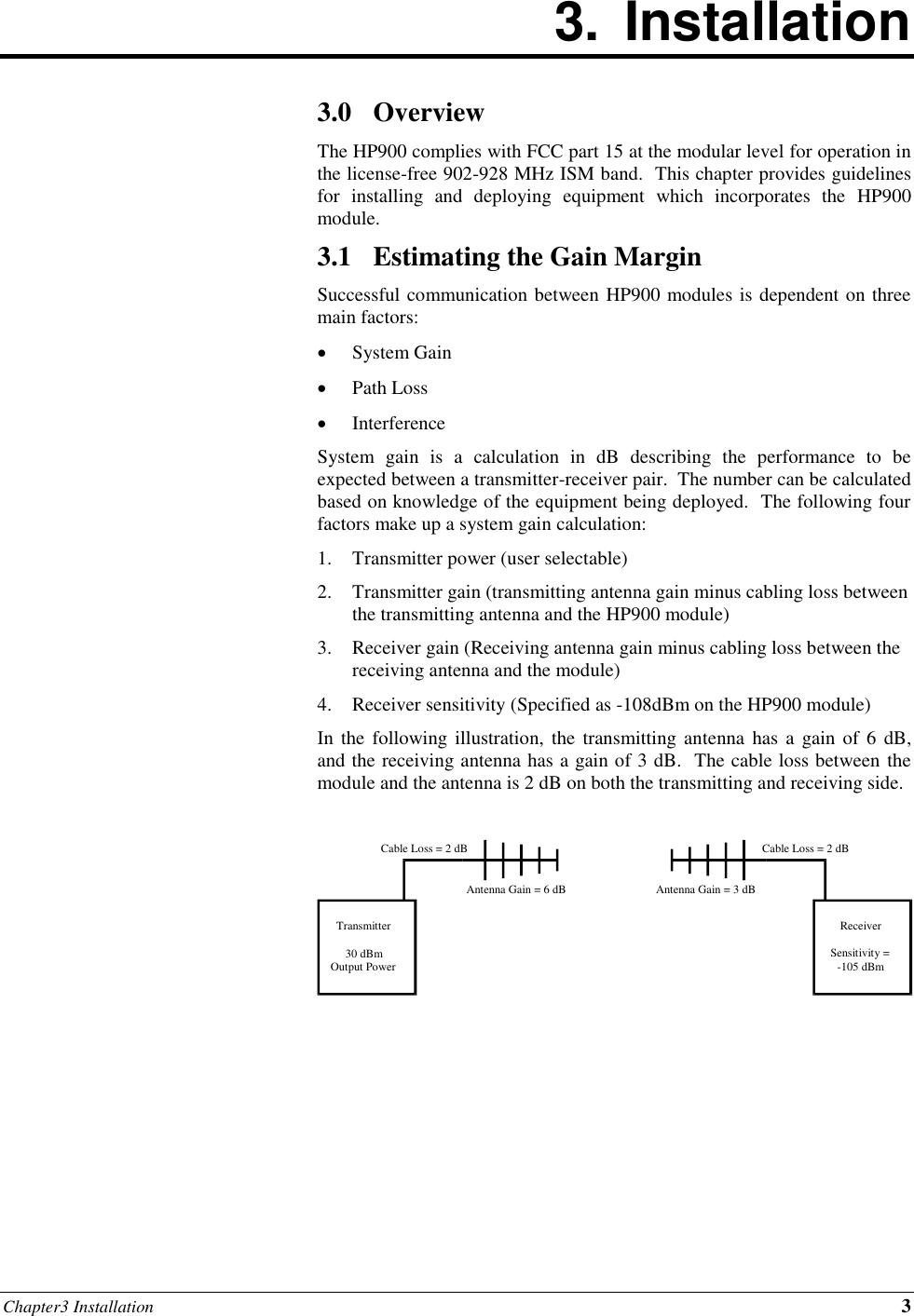 Chapter3 Installation 3 3.  Installation        3.0 Overview The HP900 complies with FCC part 15 at the modular level for operation in the license-free 902-928 MHz ISM band.  This chapter provides guidelines for  installing  and  deploying  equipment  which  incorporates  the  HP900 module. 3.1 Estimating the Gain Margin Successful communication between HP900 modules is dependent on three main factors: • System Gain • Path Loss • Interference System  gain  is  a  calculation  in  dB  describing  the  performance  to  be expected between a transmitter-receiver pair.  The number can be calculated based on knowledge of the equipment being deployed.  The following four factors make up a system gain calculation: 1. Transmitter power (user selectable) 2. Transmitter gain (transmitting antenna gain minus cabling loss between the transmitting antenna and the HP900 module) 3. Receiver gain (Receiving antenna gain minus cabling loss between the receiving antenna and the module) 4. Receiver sensitivity (Specified as -108dBm on the HP900 module) In the following  illustration,  the transmitting  antenna  has a gain  of 6 dB, and the receiving antenna has a gain of 3 dB.  The cable loss between the module and the antenna is 2 dB on both the transmitting and receiving side.         Transmitter 30 dBm Output Power Receiver Sensitivity = -105 dBm Cable Loss = 2 dB Cable Loss = 2 dB Antenna Gain = 6 dB Antenna Gain = 3 dB 