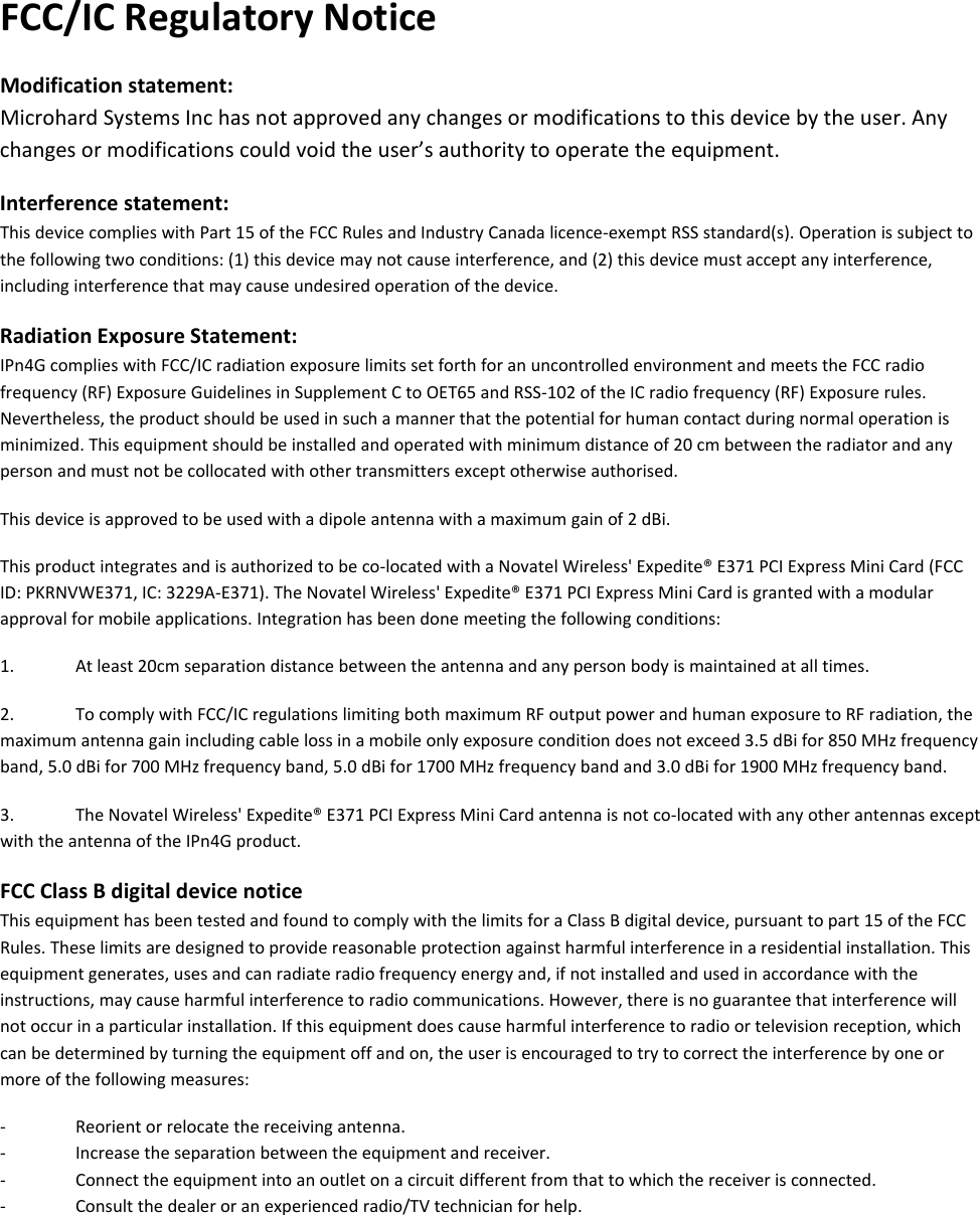  FCC/ICRegulatoryNoticeModificationstatement:MicrohardSystemsInchasnotapprovedanychangesormodificationstothisdevicebytheuser.Anychangesormodificationscouldvoidtheuser’sauthoritytooperatetheequipment.Interferencestatement:ThisdevicecomplieswithPart15oftheFCCRulesandIndustryCanadalicence‐exemptRSSstandard(s).Operationissubjecttothefollowingtwoconditions:(1)thisdevicemaynotcauseinterference,and(2)thisdevicemustacceptanyinterference,includinginterferencethatmaycauseundesiredoperationofthedevice.RadiationExposureStatement:IPn4GcomplieswithFCC/ICradiationexposurelimitssetforthforanuncontrolledenvironmentandmeetstheFCCradiofrequency(RF)ExposureGuidelinesinSupplementCtoOET65andRSS‐102oftheICradiofrequency(RF)Exposurerules.Nevertheless,theproductshouldbeusedinsuchamannerthatthepotentialforhumancontactduringnormaloperationisminimized.Thisequipmentshouldbeinstalledandoperatedwithminimumdistanceof20cmbetweentheradiatorandanypersonandmustnotbecollocatedwithothertransmittersexceptotherwiseauthorised.Thisdeviceisapprovedtobeusedwithadipoleantennawithamaximumgainof2dBi.Thisproductintegratesandisauthorizedtobeco‐locatedwithaNovatelWireless&apos;Expedite®E371PCIExpressMiniCard(FCCID:PKRNVWE371,IC:3229A‐E371).TheNovatelWireless&apos;Expedite®E371PCIExpressMiniCardisgrantedwithamodularapprovalformobileapplications.Integrationhasbeendonemeetingthefollowingconditions:1.Atleast20cmseparationdistancebetweentheantennaandanypersonbodyismaintainedatalltimes.2.TocomplywithFCC/ICregulationslimitingbothmaximumRFoutputpowerandhumanexposuretoRFradiation,themaximumantennagainincludingcablelossinamobileonlyexposureconditiondoesnotexceed3.5dBifor850MHzfrequencyband,5.0dBifor700MHzfrequencyband,5.0dBifor1700MHzfrequencybandand3.0dBifor1900MHzfrequencyband.3.TheNovatelWireless&apos;Expedite®E371PCIExpressMiniCardantennaisnotco‐locatedwithanyotherantennasexceptwiththeantennaoftheIPn4Gproduct.FCCClassBdigitaldevicenoticeThisequipmenthasbeentestedandfoundtocomplywiththelimitsforaClassBdigitaldevice,pursuanttopart15oftheFCCRules.Theselimitsaredesignedtoprovidereasonableprotectionagainstharmfulinterferenceinaresidentialinstallation.Thisequipmentgenerates,usesandcanradiateradiofrequencyenergyand,ifnotinstalledandusedinaccordancewiththeinstructions,maycauseharmfulinterferencetoradiocommunications.However,thereisnoguaranteethatinterferencewillnotoccurinaparticularinstallation.Ifthisequipmentdoescauseharmfulinterferencetoradioortelevisionreception,whichcanbedeterminedbyturningtheequipmentoffandon,theuserisencouragedtotrytocorrecttheinterferencebyoneormoreofthefollowingmeasures:‐ Reorientorrelocatethereceivingantenna.‐ Increasetheseparationbetweentheequipmentandreceiver.‐ Connecttheequipmentintoanoutletonacircuitdifferentfromthattowhichthereceiverisconnected.‐ Consultthedealeroranexperiencedradio/TVtechnicianforhelp.