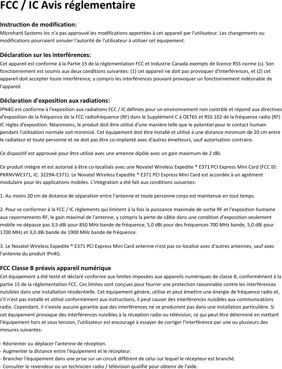 FCC/ICAvisréglementaireInstructiondemodification:MicrohardSystemsIncn&apos;apasapprouvélesmodificationsapportéesàcetappareilparl&apos;utilisateur.Leschangementsoumodificationspourraientannulerl&apos;autoritédel&apos;utilisateuràutilisercetéquipement.Déclarationsurlesinterférences:CetappareilestconformeàlaPartie15delaréglementationFCCetIndustrieCanadaexemptsdelicenceRSSnorme(s).Sonfonctionnementestsoumisauxdeuxconditionssuivantes:(1)cetappareilnedoitpasprovoquerd&apos;interférences,et(2)cetappareildoitacceptertouteinterférence,ycomprislesinterférencespouvantprovoquerunfonctionnementindésirabledel&apos;appareil.Déclarationd&apos;expositionauxradiations:IPN4Gestconformeàl&apos;expositionauxradiationsFCC/ICdéfiniespourunenvironnementnoncontrôléetrépondauxdirectivesd&apos;expositiondelafréquencedelaFCCradiofréquence(RF)dansleSupplémentCàOET65etRSS‐102delafréquenceradio(RF)ICrèglesd&apos;exposition.Néanmoins,leproduitdoitêtreutiliséd&apos;unemanièretellequelepotentielpourlecontacthumainpendantl&apos;utilisationnormalesoitminimisé.Cetéquipementdoitêtreinstalléetutiliséàunedistanceminimumde20cmentreleradiateurettoutepersonneetnedoitpasêtreco‐implantéavecd&apos;autresémetteurs,saufautorisationcontraire.Cedispositifestapprouvépourêtreutiliséavecuneantennedipôleavecungainmaximumde2dBi.Ceproduitintègreetestautoriséàêtreco‐localisésavecuneNovatelWirelessExpedite®E371PCIExpressMiniCard(FCCID:PKRNVWE371,IC:3229A‐E371).LeNovatelWirelessExpedite®E371PCIExpressMiniCardestaccordéeàunagrémentmodulairepourlesapplicationsmobiles.L&apos;intégrationaétéfaitauxconditionssuivantes:1.Aumoins20cmdedistancedeséparationentrel&apos;antenneettoutepersonnecorpsestmaintenueentouttemps.2.PourseconformeràlaFCC/ICrèglementsquilimitentàlafoislapuissancemaximaledesortieRFetl&apos;expositionhumaineauxrayonnementsRF,legainmaximaldel&apos;antenne,ycomprislapertedecâbledansuneconditiond&apos;expositionseulementmobilenedépassepas3,5dBipour850MHzbandedefréquence,5,0dBipourdesfréquences700MHzbande,5,0dBipour1700MHzet3,0dBibandede1900MHzbandedefréquence.3.LeNovatelWirelessExpedite®E371PCIExpressMiniCardantennen&apos;estpasco‐localiséavecd&apos;autresantennes,saufavecl&apos;antenneduproduitIPn4G.FCCClasseBpréavisappareilnumériqueCetéquipementaététestéetdéclaréconformeauxlimitesimposéesauxappareilsnumériquesdeclasseB,conformémentàlapartie15delaréglementationFCC.Ceslimitessontconçuespourfourniruneprotectionraisonnablecontrelesinterférencesnuisiblesdansuneinstallationrésidentielle.Cetéquipementgénère,utiliseetpeutémettreuneénergiedefréquenceradioet,s&apos;iln&apos;estpasinstalléetutiliséconformémentauxinstructions,ilpeutcauserdesinterférencesnuisiblesauxcommunicationsradio.Cependant,iln&apos;existeaucunegarantiequedesinterférencesneseproduirontpasdansuneinstallationparticulière.Sicetéquipementprovoquedesinterférencesnuisiblesàlaréceptionradiooutélévision,cequipeutêtredéterminéenmettantl&apos;équipementhorsetsoustension,l&apos;utilisateurestencouragéàessayerdecorrigerl&apos;interférenceparuneouplusieursdesmesuressuivantes:‐Réorienteroudéplacerl&apos;antennederéception.‐Augmenterladistanceentrel&apos;équipementetlerécepteur.‐Brancherl&apos;équipementdansuneprisesuruncircuitdifférentdeceluisurlequellerécepteurestbranché.‐Consulterlerevendeurouuntechnicienradio/télévisionqualifiépourobtenirdel&apos;aide.