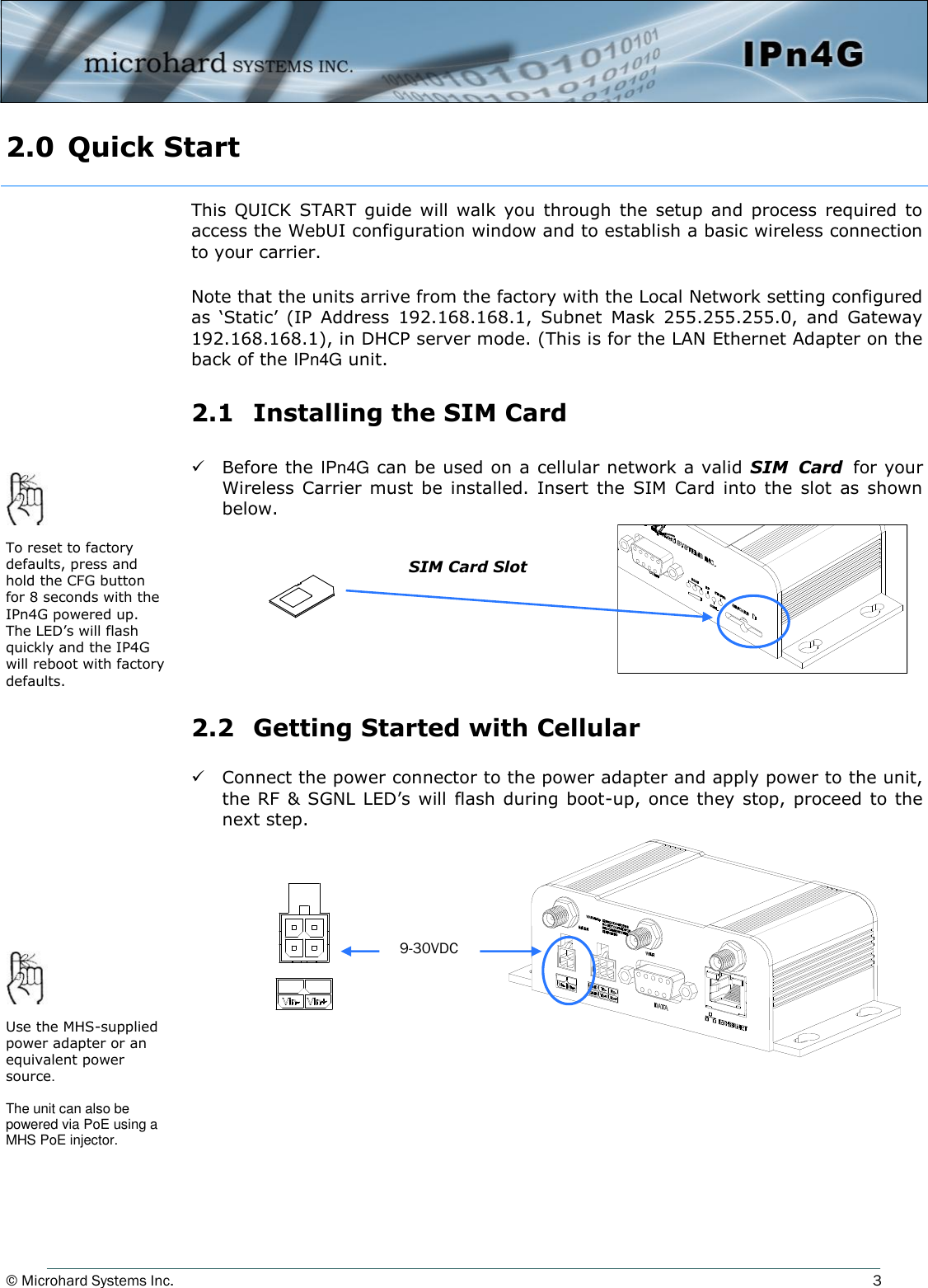 © Microhard Systems Inc.          3 2.0  Quick Start  This  QUICK  START  guide will  walk  you through  the  setup  and  process  required  to access the WebUI configuration window and to establish a basic wireless connection to your carrier.  Note that the units arrive from the factory with the Local Network setting configured as  ‘Static’  (IP  Address  192.168.168.1,  Subnet  Mask  255.255.255.0,  and  Gateway 192.168.168.1), in DHCP server mode. (This is for the LAN Ethernet Adapter on the back of the IPn4G unit.  2.1   Installing the SIM Card    Before the IPn4G can be used on a cellular network a valid SIM  Card for your Wireless  Carrier  must  be  installed. Insert  the  SIM  Card  into  the  slot  as  shown below.         2.2   Getting Started with Cellular    Connect the power connector to the power adapter and apply power to the unit, the RF &amp; SGNL  LED’s will  flash  during boot-up, once they  stop, proceed to the next step.        SIM Card Slot To reset to factory defaults, press and hold the CFG button for 8 seconds with the IPn4G powered up. The LED’s will flash quickly and the IP4G will reboot with factory defaults. Use the MHS-supplied power adapter or an equivalent power source.  The unit can also be powered via PoE using a MHS PoE injector. 9-30VDC 