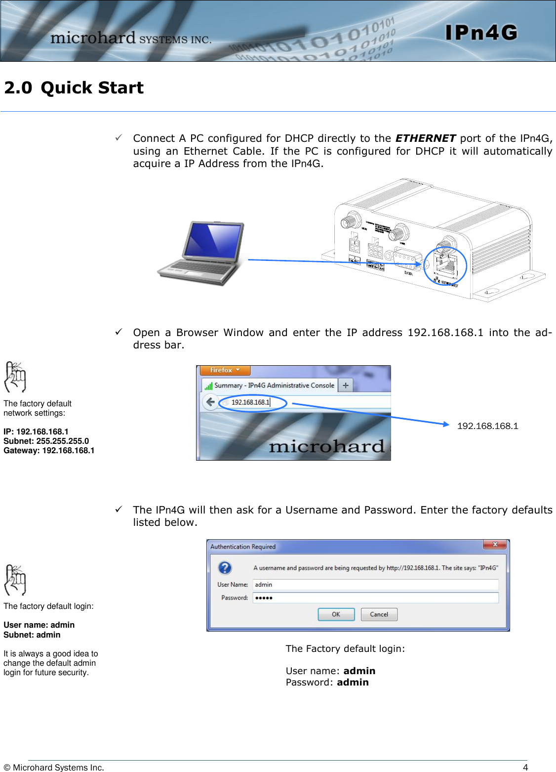 © Microhard Systems Inc.     4 2.0  Quick Start    Connect A PC configured for DHCP directly to the ETHERNET port of the IPn4G, using  an  Ethernet  Cable.  If  the  PC  is  configured  for  DHCP  it  will  automatically acquire a IP Address from the IPn4G.             Open  a  Browser  Window and  enter the  IP  address  192.168.168.1  into  the  ad-dress bar.             The IPn4G will then ask for a Username and Password. Enter the factory defaults listed below.     192.168.168.1 The factory default network settings:  IP: 192.168.168.1 Subnet: 255.255.255.0 Gateway: 192.168.168.1 The Factory default login:  User name: admin Password: admin The factory default login:  User name: admin Subnet: admin  It is always a good idea to change the default admin login for future security. 