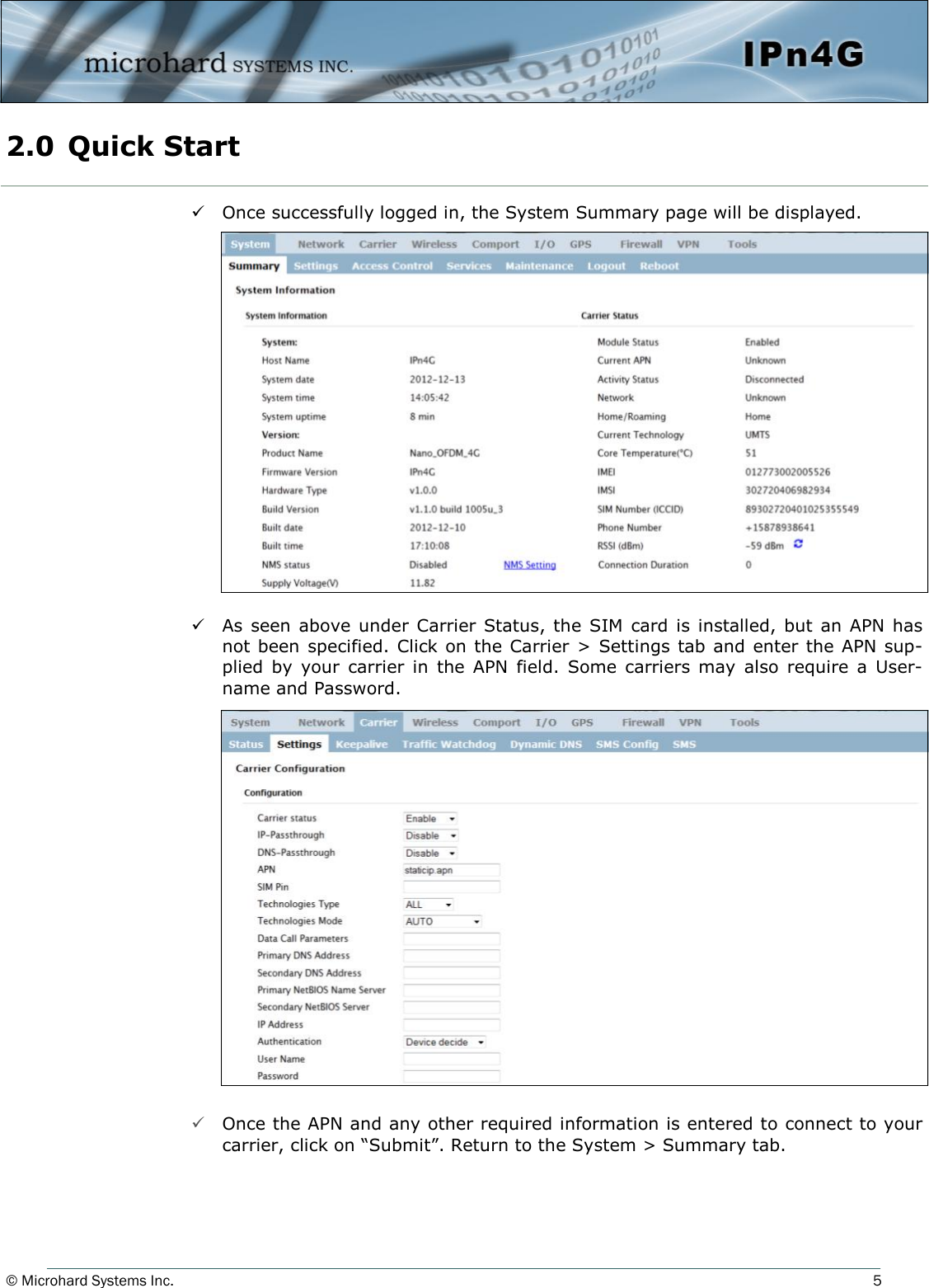 © Microhard Systems Inc.          5  Once successfully logged in, the System Summary page will be displayed.  As  seen above  under Carrier  Status, the  SIM card is  installed,  but an APN  has not been specified. Click on the Carrier &gt; Settings tab and enter the APN sup-plied  by  your  carrier  in  the  APN  field.  Some  carriers  may  also  require  a  User-name and Password.                    Once the APN and any other required information is entered to connect to your carrier, click on “Submit”. Return to the System &gt; Summary tab. 2.0  Quick Start  