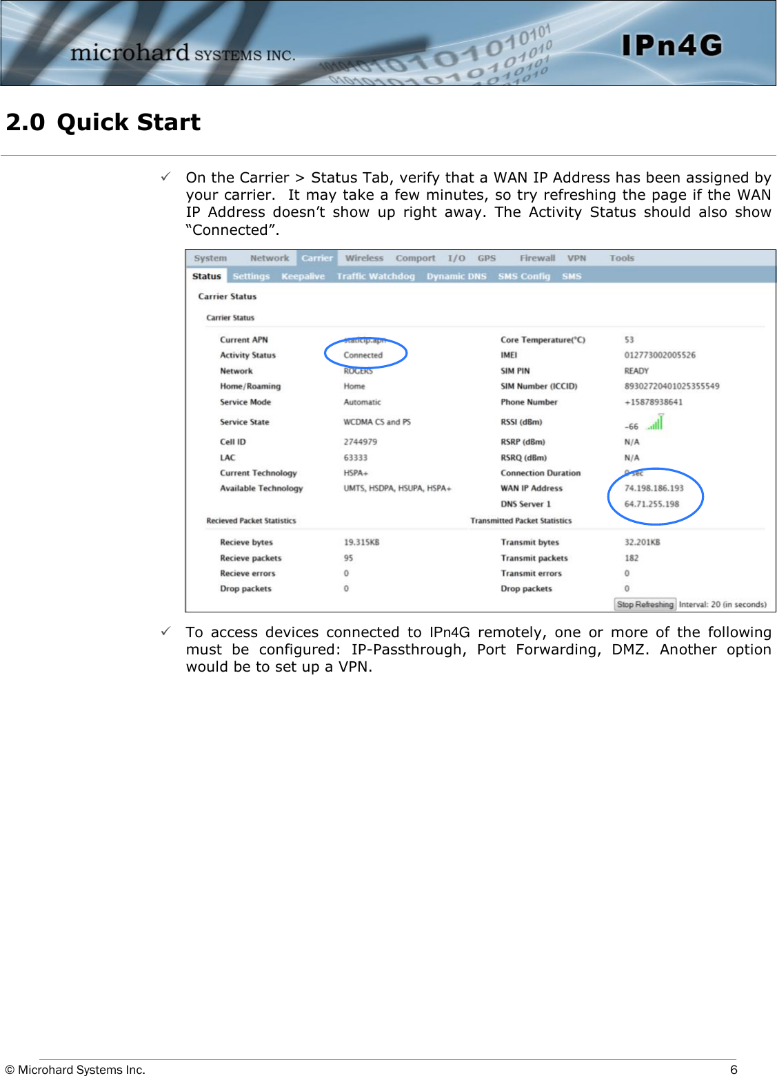 © Microhard Systems Inc.     6  On the Carrier &gt; Status Tab, verify that a WAN IP Address has been assigned by your carrier.  It may take a few minutes, so try refreshing the page if the WAN IP  Address  doesn’t  show  up  right  away.  The  Activity  Status  should  also  show “Connected”.                       To  access  devices  connected  to  IPn4G  remotely,  one  or  more  of  the  following must  be  configured:  IP-Passthrough,  Port  Forwarding,  DMZ.  Another  option would be to set up a VPN. 2.0  Quick Start  