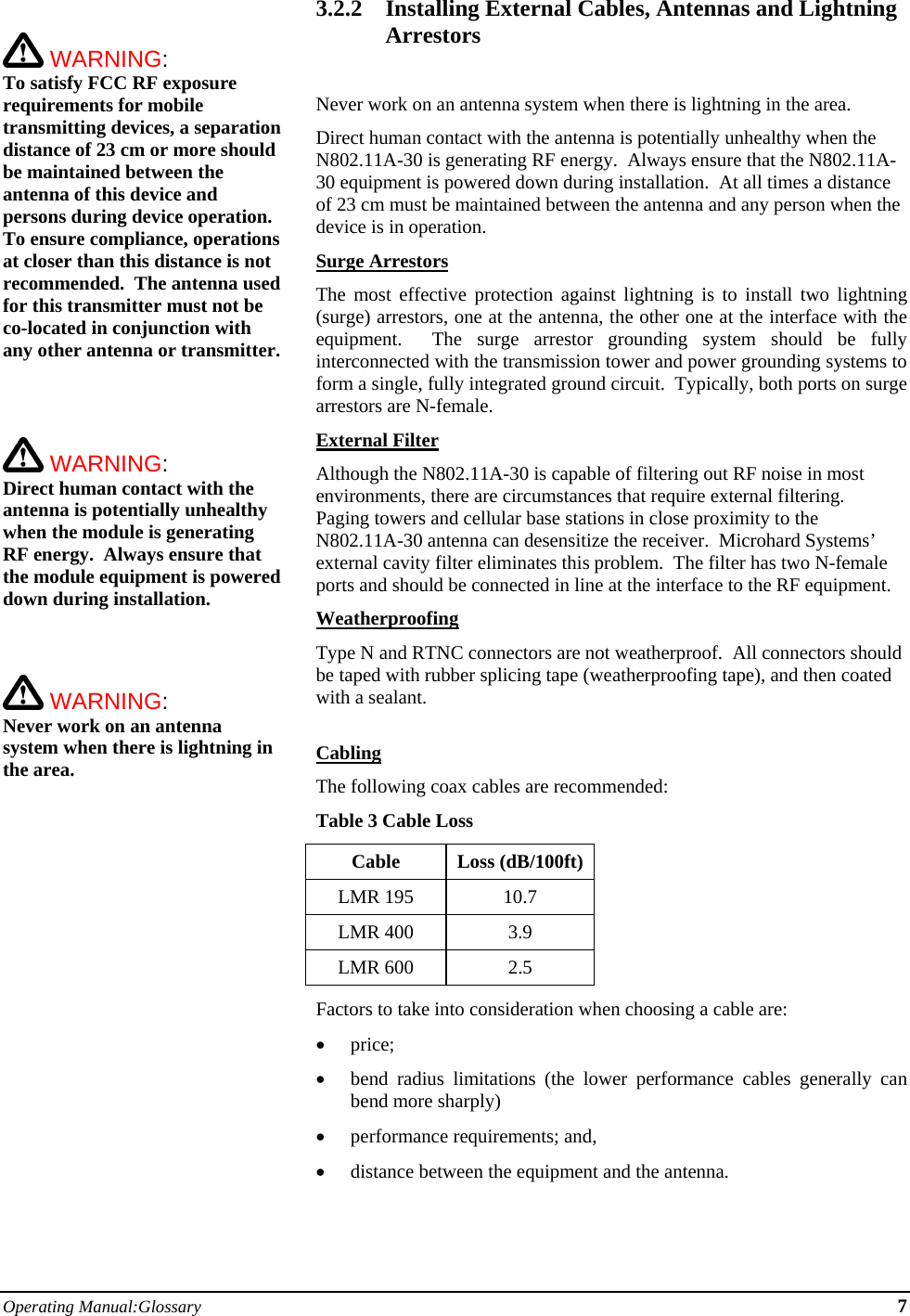 Operating Manual:Glossary 7   WARNING:   To satisfy FCC RF exposure requirements for mobile transmitting devices, a separation distance of 23 cm or more should be maintained between the antenna of this device and persons during device operation. To ensure compliance, operations at closer than this distance is not recommended.  The antenna used for this transmitter must not be co-located in conjunction with any other antenna or transmitter.     WARNING:   Direct human contact with the antenna is potentially unhealthy when the module is generating RF energy.  Always ensure that the module equipment is powered down during installation.     WARNING:   Never work on an antenna system when there is lightning in the area.   3.2.2 Installing External Cables, Antennas and Lightning Arrestors  Never work on an antenna system when there is lightning in the area. Direct human contact with the antenna is potentially unhealthy when the N802.11A-30 is generating RF energy.  Always ensure that the N802.11A-30 equipment is powered down during installation.  At all times a distance of 23 cm must be maintained between the antenna and any person when the device is in operation. Surge Arrestors The most effective protection against lightning is to install two lightning (surge) arrestors, one at the antenna, the other one at the interface with the equipment.  The surge arrestor grounding system should be fully interconnected with the transmission tower and power grounding systems to form a single, fully integrated ground circuit.  Typically, both ports on surge arrestors are N-female. External Filter Although the N802.11A-30 is capable of filtering out RF noise in most environments, there are circumstances that require external filtering.  Paging towers and cellular base stations in close proximity to the N802.11A-30 antenna can desensitize the receiver.  Microhard Systems’ external cavity filter eliminates this problem.  The filter has two N-female ports and should be connected in line at the interface to the RF equipment. Weatherproofing Type N and RTNC connectors are not weatherproof.  All connectors should be taped with rubber splicing tape (weatherproofing tape), and then coated with a sealant.  Cabling The following coax cables are recommended: Table 3 Cable Loss Cable Loss (dB/100ft) LMR 195  10.7 LMR 400  3.9 LMR 600  2.5 Factors to take into consideration when choosing a cable are:  price;  bend radius limitations (the lower performance cables generally can bend more sharply)  performance requirements; and,  distance between the equipment and the antenna.  