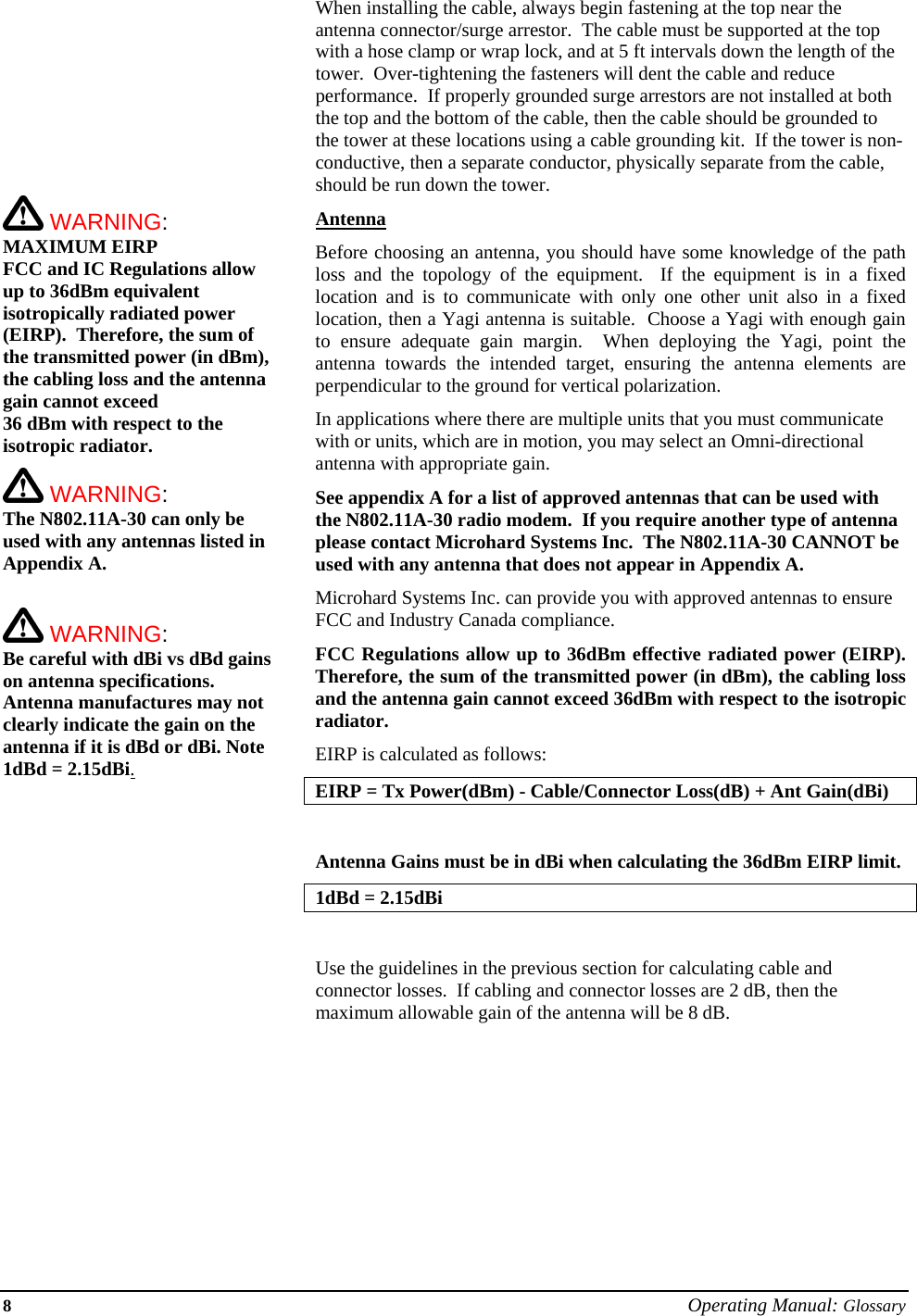 8 Operating Manual: Glossary           WARNING: MAXIMUM EIRP FCC and IC Regulations allow up to 36dBm equivalent isotropically radiated power (EIRP).  Therefore, the sum of the transmitted power (in dBm), the cabling loss and the antenna gain cannot exceed  36 dBm with respect to the isotropic radiator.    WARNING: The N802.11A-30 can only be used with any antennas listed in Appendix A.   WARNING: Be careful with dBi vs dBd gains on antenna specifications.  Antenna manufactures may not clearly indicate the gain on the antenna if it is dBd or dBi. Note 1dBd = 2.15dBi.When installing the cable, always begin fastening at the top near the antenna connector/surge arrestor.  The cable must be supported at the top with a hose clamp or wrap lock, and at 5 ft intervals down the length of the tower.  Over-tightening the fasteners will dent the cable and reduce performance.  If properly grounded surge arrestors are not installed at both the top and the bottom of the cable, then the cable should be grounded to the tower at these locations using a cable grounding kit.  If the tower is non-conductive, then a separate conductor, physically separate from the cable, should be run down the tower. Antenna Before choosing an antenna, you should have some knowledge of the path loss and the topology of the equipment.  If the equipment is in a fixed location and is to communicate with only one other unit also in a fixed location, then a Yagi antenna is suitable.  Choose a Yagi with enough gain to ensure adequate gain margin.  When deploying the Yagi, point the antenna towards the intended target, ensuring the antenna elements are perpendicular to the ground for vertical polarization. In applications where there are multiple units that you must communicate with or units, which are in motion, you may select an Omni-directional antenna with appropriate gain. See appendix A for a list of approved antennas that can be used with the N802.11A-30 radio modem.  If you require another type of antenna please contact Microhard Systems Inc.  The N802.11A-30 CANNOT be used with any antenna that does not appear in Appendix A.  Microhard Systems Inc. can provide you with approved antennas to ensure FCC and Industry Canada compliance. FCC Regulations allow up to 36dBm effective radiated power (EIRP).  Therefore, the sum of the transmitted power (in dBm), the cabling loss and the antenna gain cannot exceed 36dBm with respect to the isotropic radiator. EIRP is calculated as follows: EIRP = Tx Power(dBm) - Cable/Connector Loss(dB) + Ant Gain(dBi)  Antenna Gains must be in dBi when calculating the 36dBm EIRP limit.  1dBd = 2.15dBi  Use the guidelines in the previous section for calculating cable and connector losses.  If cabling and connector losses are 2 dB, then the maximum allowable gain of the antenna will be 8 dB.         