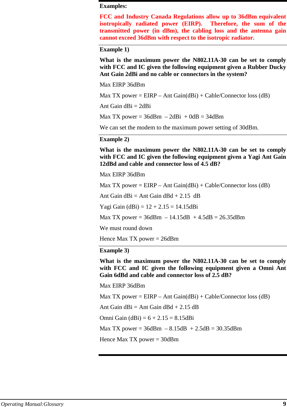 Operating Manual:Glossary 9  Examples: FCC and Industry Canada Regulations allow up to 36dBm equivalent isotropically radiated power (EIRP).  Therefore, the sum of the transmitted power (in dBm), the cabling loss and the antenna gain cannot exceed 36dBm with respect to the isotropic radiator. Example 1) What is the maximum power the N802.11A-30 can be set to comply with FCC and IC given the following equipment given a Rubber Ducky Ant Gain 2dBi and no cable or connectors in the system? Max EIRP 36dBm  Max TX power = EIRP – Ant Gain(dBi) + Cable/Connector loss (dB) Ant Gain dBi = 2dBi Max TX power = 36dBm  – 2dBi  + 0dB = 34dBm  We can set the modem to the maximum power setting of 30dBm. Example 2)   What is the maximum power the N802.11A-30 can be set to comply with FCC and IC given the following equipment given a Yagi Ant Gain 12dBd and cable and connector loss of 4.5 dB? Max EIRP 36dBm  Max TX power = EIRP – Ant Gain(dBi) + Cable/Connector loss (dB) Ant Gain dBi = Ant Gain dBd + 2.15  dB Yagi Gain (dBi) = 12 + 2.15 = 14.15dBi Max TX power = 36dBm  – 14.15dB  + 4.5dB = 26.35dBm  We must round down  Hence Max TX power = 26dBm Example 3) What is the maximum power the N802.11A-30 can be set to comply with FCC and IC given the following equipment given a Omni Ant Gain 6dBd and cable and connector loss of 2.5 dB? Max EIRP 36dBm  Max TX power = EIRP – Ant Gain(dBi) + Cable/Connector loss (dB) Ant Gain dBi = Ant Gain dBd + 2.15 dB Omni Gain (dBi) = 6 + 2.15 = 8.15dBi Max TX power = 36dBm  – 8.15dB  + 2.5dB = 30.35dBm  Hence Max TX power = 30dBm  