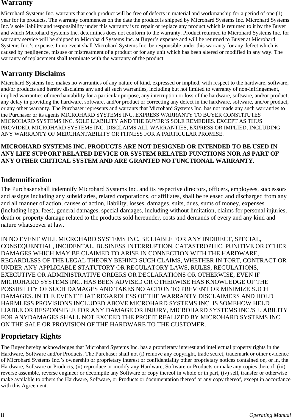 ii Operating Manual  Warranty Microhard Systems Inc. warrants that each product will be free of defects in material and workmanship for a period of one (1) year for its products. The warranty commences on the date the product is shipped by Microhard Systems Inc. Microhard Systems Inc.’s sole liability and responsibility under this warranty is to repair or replace any product which is returned to it by the Buyer and which Microhard Systems Inc. determines does not conform to the warranty. Product returned to Microhard Systems Inc. for warranty service will be shipped to Microhard Systems Inc. at Buyer’s expense and will be returned to Buyer at Microhard Systems Inc.’s expense. In no event shall Microhard Systems Inc. be responsible under this warranty for any defect which is caused by negligence, misuse or mistreatment of a product or for any unit which has been altered or modified in any way. The warranty of replacement shall terminate with the warranty of the product. Warranty Disclaims Microhard Systems Inc. makes no warranties of any nature of kind, expressed or implied, with respect to the hardware, software, and/or products and hereby disclaims any and all such warranties, including but not limited to warranty of non-infringement, implied warranties of merchantability for a particular purpose, any interruption or loss of the hardware, software, and/or product, any delay in providing the hardware, software, and/or product or correcting any defect in the hardware, software, and/or product, or any other warranty. The Purchaser represents and warrants that Microhard Systems Inc. has not made any such warranties to the Purchaser or its agents MICROHARD SYSTEMS INC. EXPRESS WARRANTY TO BUYER CONSTITUTES MICROHARD SYSTEMS INC. SOLE LIABILITY AND THE BUYER’S SOLE REMEDIES. EXCEPT AS THUS PROVIDED, MICROHARD SYSTEMS INC. DISCLAIMS ALL WARRANTIES, EXPRESS OR IMPLIED, INCLUDING ANY WARRANTY OF MERCHANTABILITY OR FITNESS FOR A PARTICULAR PROMISE.  MICROHARD SYSTEMS INC. PRODUCTS ARE NOT DESIGNED OR INTENDED TO BE USED IN ANY LIFE SUPPORT RELATED DEVICE OR SYSTEM RELATED FUNCTIONS NOR AS PART OF ANY OTHER CRITICAL SYSTEM AND ARE GRANTED NO FUNCTIONAL WARRANTY.  Indemnification The Purchaser shall indemnify Microhard Systems Inc. and its respective directors, officers, employees, successors and assigns including any subsidiaries, related corporations, or affiliates, shall be released and discharged from any and all manner of action, causes of action, liability, losses, damages, suits, dues, sums of money, expenses (including legal fees), general damages, special damages, including without limitation, claims for personal injuries, death or property damage related to the products sold hereunder, costs and demands of every and any kind and nature whatsoever at law.   IN NO EVENT WILL MICROHARD SYSTEMS INC. BE LIABLE FOR ANY INDIRECT, SPECIAL, CONSEQUENTIAL, INCIDENTAL, BUSINESS INTERRUPTION, CATASTROPHIC, PUNITIVE OR OTHER DAMAGES WHICH MAY BE CLAIMED TO ARISE IN CONNECTION WITH THE HARDWARE, REGARDLESS OF THE LEGAL THEORY BEHIND SUCH CLAIMS, WHETHER IN TORT, CONTRACT OR UNDER ANY APPLICABLE STATUTORY OR REGULATORY LAWS, RULES, REGULATIONS, EXECUTIVE OR ADMINISTRATIVE ORDERS OR DECLARATIONS OR OTHERWISE, EVEN IF MICROHARD SYSTEMS INC. HAS BEEN ADVISED OR OTHERWISE HAS KNOWLEDGE OF THE POSSIBILITY OF SUCH DAMAGES AND TAKES NO ACTION TO PREVENT OR MINIMIZE SUCH DAMAGES. IN THE EVENT THAT REGARDLESS OF THE WARRANTY DISCLAIMERS AND HOLD HARMLESS PROVISIONS INCLUDED ABOVE MICROHARD SYSTEMS INC. IS SOMEHOW HELD LIABLE OR RESPONSIBLE FOR ANY DAMAGE OR INJURY, MICROHARD SYSTEMS INC.&apos;S LIABILITY FOR ANYDAMAGES SHALL NOT EXCEED THE PROFIT REALIZED BY MICROHARD SYSTEMS INC. ON THE SALE OR PROVISION OF THE HARDWARE TO THE CUSTOMER. Proprietary Rights The Buyer hereby acknowledges that Microhard Systems Inc. has a proprietary interest and intellectual property rights in the Hardware, Software and/or Products. The Purchaser shall not (i) remove any copyright, trade secret, trademark or other evidence of Microhard Systems Inc.’s ownership or proprietary interest or confidentiality other proprietary notices contained on, or in, the Hardware, Software or Products, (ii) reproduce or modify any Hardware, Software or Products or make any copies thereof, (iii) reverse assemble, reverse engineer or decompile any Software or copy thereof in whole or in part, (iv) sell, transfer or otherwise make available to others the Hardware, Software, or Products or documentation thereof or any copy thereof, except in accordance with this Agreement. 