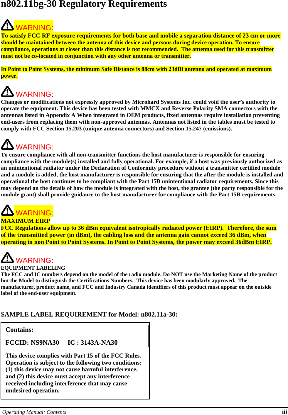  Operating Manual: Contents iii n802.11bg-30 Regulatory Requirements   WARNING:   To satisfy FCC RF exposure requirements for both base and mobile a separation distance of 23 cm or more should be maintained between the antenna of this device and persons during device operation. To ensure compliance, operations at closer than this distance is not recommended.  The antenna used for this transmitter must not be co-located in conjunction with any other antenna or transmitter.   In Point to Point Systems, the minimum Safe Distance is 88cm with 23dBi antenna and operated at maximum power.   WARNING:   Changes or modifications not expressly approved by Microhard Systems Inc. could void the user’s authority to operate the equipment. This device has been tested with MMCX and Reverse Polarity SMA connectors with the antennas listed in Appendix A When integrated in OEM products, fixed antennas require installation preventing end-users from replacing them with non-approved antennas. Antennas not listed in the tables must be tested to comply with FCC Section 15.203 (unique antenna connectors) and Section 15.247 (emissions).   WARNING:   To ensure compliance with all non-transmitter functions the host manufacturer is responsible for ensuring compliance with the module(s) installed and fully operational. For example, if a host was previously authorized as an unintentional radiator under the Declaration of Conformity procedure without a transmitter certified module and a module is added, the host manufacturer is responsible for ensuring that the after the module is installed and operational the host continues to be compliant with the Part 15B unintentional radiator requirements. Since this may depend on the details of how the module is integrated with the host, the grantee (the party responsible for the module grant) shall provide guidance to the host manufacturer for compliance with the Part 15B requirements.   WARNING: MAXIMUM EIRP FCC Regulations allow up to 36 dBm equivalent isotropically radiated power (EIRP).  Therefore, the sum of the transmitted power (in dBm), the cabling loss and the antenna gain cannot exceed 36 dBm, when operating in non Point to Point Systems. In Point to Point Systems, the power may exceed 36dBm EIRP.   WARNING: EQUIPMENT LABELING The FCC and IC numbers depend on the model of the radio module. Do NOT use the Marketing Name of the product but the Model to distinguish the Certifications Numbers.  This device has been modularly approved.  The manufacturer, product name, and FCC and Industry Canada identifiers of this product must appear on the outside label of the end-user equipment.   SAMPLE LABEL REQUIREMENT for Model: n802.11a-30:           Contains:    FCCID: NS9NA30     IC : 3143A-NA30 This device complies with Part 15 of the FCC Rules.  Operation is subject to the following two conditions: (1) this device may not cause harmful interference, and (2) this device must accept any interference received including interference that may cause undesired operation. 