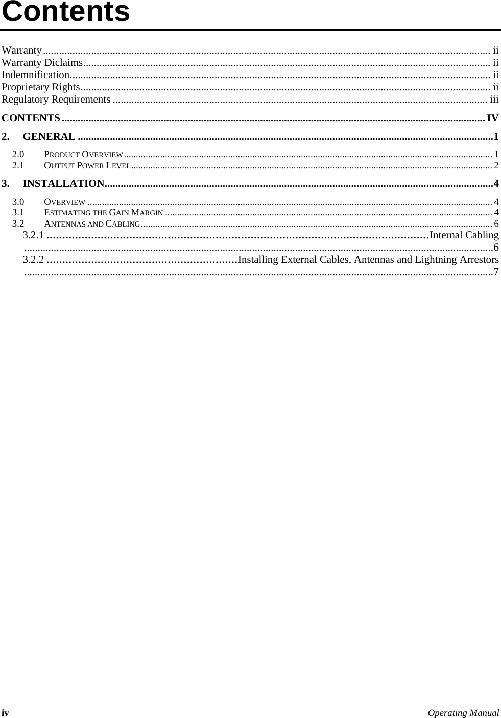 iv Operating Manual  Contents          Warranty....................................................................................................................................................................... ii Warranty Diclaims........................................................................................................................................................ ii Indemnification............................................................................................................................................................. ii Proprietary Rights......................................................................................................................................................... ii Regulatory Requirements ............................................................................................................................................ iii CONTENTS.............................................................................................................................................................. IV 2. GENERAL ...........................................................................................................................................................1 2.0 PRODUCT OVERVIEW........................................................................................................................................................ 1 2.1 OUTPUT POWER LEVEL..................................................................................................................................................... 2 3. INSTALLATION.................................................................................................................................................4 3.0 OVERVIEW ....................................................................................................................................................................... 4 3.1 ESTIMATING THE GAIN MARGIN ....................................................................................................................................... 4 3.2 ANTENNAS AND CABLING................................................................................................................................................. 6 3.2.1 ........................................................................................................................Internal Cabling...............................................................................................................................................................................6 3.2.2 ............................................................Installing External Cables, Antennas and Lightning Arrestors...............................................................................................................................................................................7     