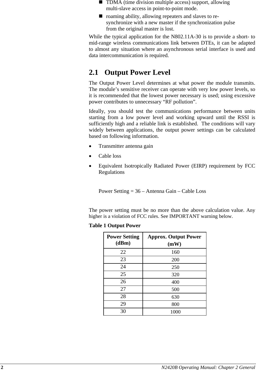 2 N2420B Operating Manual: Chapter 2 General   TDMA (time division multiple access) support, allowing multi-slave access in point-to-point mode.  roaming ability, allowing repeaters and slaves to re-synchronize with a new master if the synchronization pulse from the original master is lost. While the typical application for the N802.11A-30 is to provide a short- to mid-range wireless communications link between DTEs, it can be adapted to almost any situation where an asynchronous serial interface is used and data intercommunication is required.  2.1 Output Power Level The Output Power Level determines at what power the module transmits.  The module’s sensitive receiver can operate with very low power levels, so it is recommended that the lowest power necessary is used; using excessive power contributes to unnecessary “RF pollution”. Ideally, you should test the communications performance between units starting from a low power level and working upward until the RSSI is sufficiently high and a reliable link is established.  The conditions will vary widely between applications, the output power settings can be calculated based on following information.  Transmitter antenna gain   Cable loss  Equivalent Isotropically Radiated Power (EIRP) requirement by FCC Regulations    Power Setting = 36 – Antenna Gain – Cable Loss  The power setting must be no more than the above calculation value. Any higher is a violation of FCC rules. See IMPORTANT warning below.  Table 1 Output Power Power Setting (dBm)  Approx. Output Power  (mW) 22 160 23  200 24  250 25  320 26  400 27  500 28  630 29  800 30  1000  