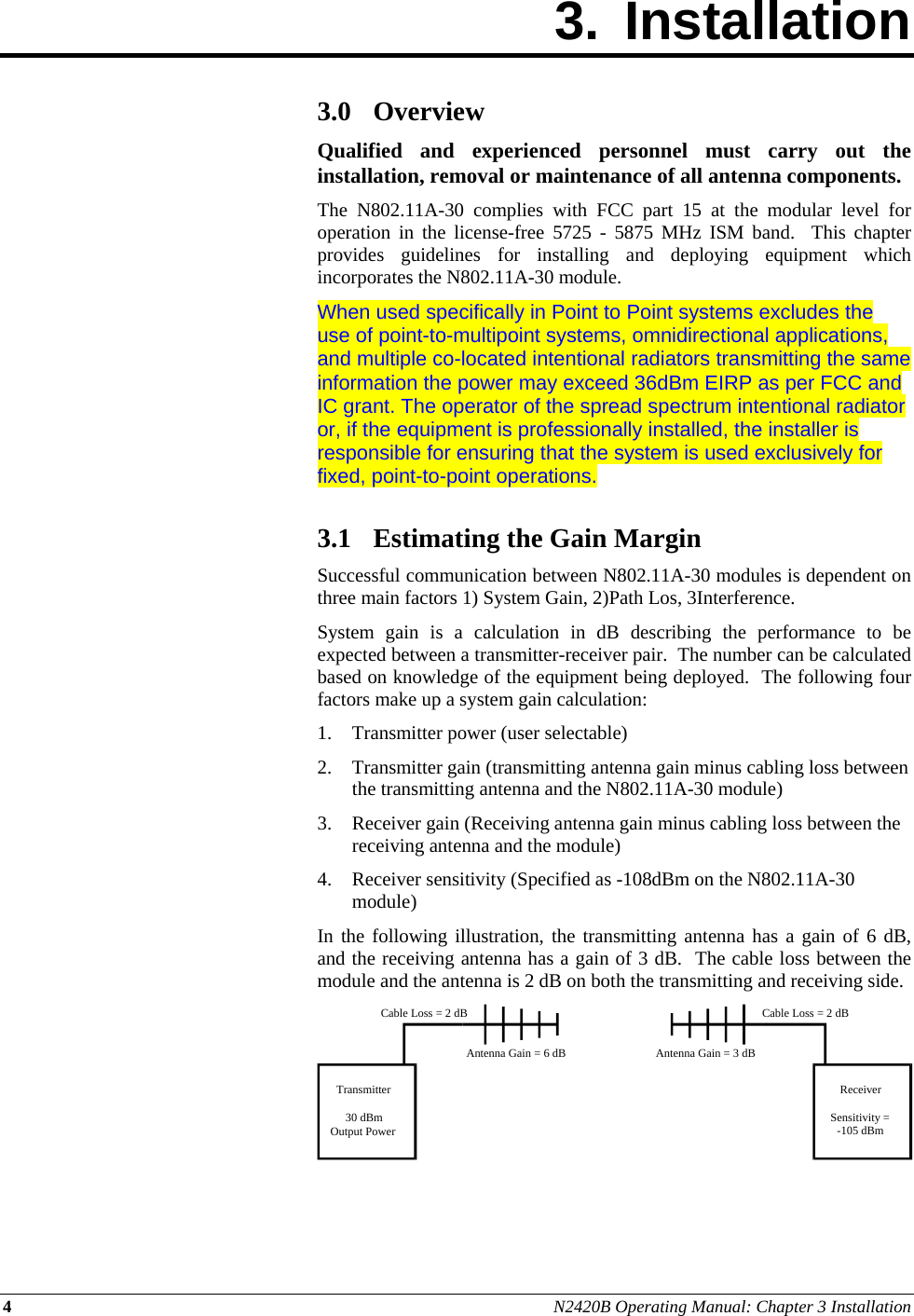 4 N2420B Operating Manual: Chapter 3 Installation 3. Installation        3.0 Overview Qualified and experienced personnel must carry out the installation, removal or maintenance of all antenna components. The N802.11A-30 complies with FCC part 15 at the modular level for operation in the license-free 5725 - 5875 MHz ISM band.  This chapter provides guidelines for installing and deploying equipment which incorporates the N802.11A-30 module. When used specifically in Point to Point systems excludes the use of point-to-multipoint systems, omnidirectional applications, and multiple co-located intentional radiators transmitting the same information the power may exceed 36dBm EIRP as per FCC and IC grant. The operator of the spread spectrum intentional radiator or, if the equipment is professionally installed, the installer is responsible for ensuring that the system is used exclusively for fixed, point-to-point operations.   3.1 Estimating the Gain Margin Successful communication between N802.11A-30 modules is dependent on three main factors 1) System Gain, 2)Path Los, 3Interference. System gain is a calculation in dB describing the performance to be expected between a transmitter-receiver pair.  The number can be calculated based on knowledge of the equipment being deployed.  The following four factors make up a system gain calculation: 1. Transmitter power (user selectable) 2. Transmitter gain (transmitting antenna gain minus cabling loss between the transmitting antenna and the N802.11A-30 module) 3. Receiver gain (Receiving antenna gain minus cabling loss between the receiving antenna and the module) 4. Receiver sensitivity (Specified as -108dBm on the N802.11A-30 module) In the following illustration, the transmitting antenna has a gain of 6 dB, and the receiving antenna has a gain of 3 dB.  The cable loss between the module and the antenna is 2 dB on both the transmitting and receiving side.    Transmitter30 dBmOutput PowerReceiverSensitivity =-105 dBmCable Loss = 2 dBCable Loss = 2 dBAntenna Gain = 6 dB Antenna Gain = 3 dB 