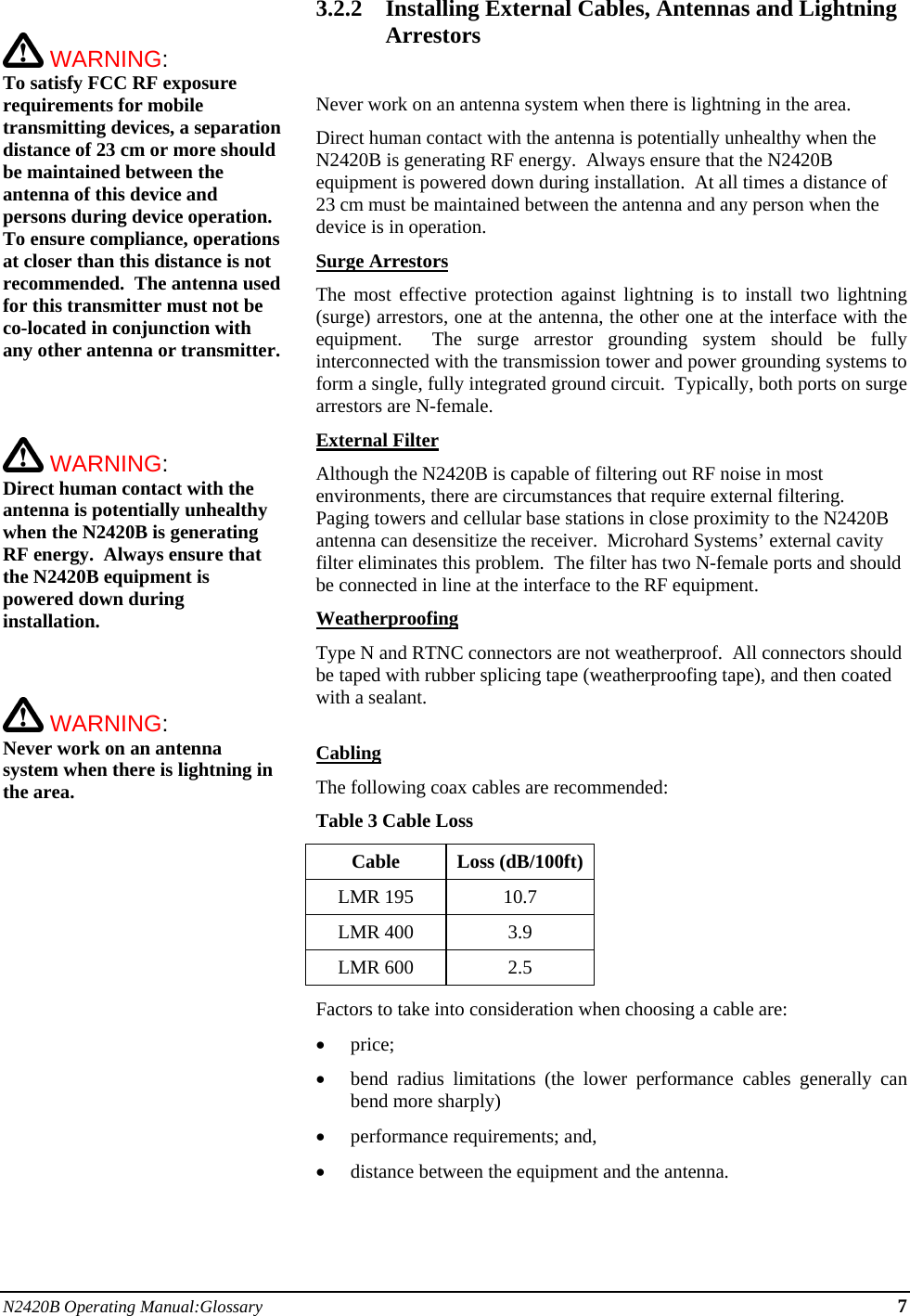 N2420B Operating Manual:Glossary 7   WARNING:   To satisfy FCC RF exposure requirements for mobile transmitting devices, a separation distance of 23 cm or more should be maintained between the antenna of this device and persons during device operation. To ensure compliance, operations at closer than this distance is not recommended.  The antenna used for this transmitter must not be co-located in conjunction with any other antenna or transmitter.     WARNING:   Direct human contact with the antenna is potentially unhealthy when the N2420B is generating RF energy.  Always ensure that the N2420B equipment is powered down during installation.     WARNING:   Never work on an antenna system when there is lightning in the area.   3.2.2 Installing External Cables, Antennas and Lightning Arrestors  Never work on an antenna system when there is lightning in the area. Direct human contact with the antenna is potentially unhealthy when the N2420B is generating RF energy.  Always ensure that the N2420B equipment is powered down during installation.  At all times a distance of 23 cm must be maintained between the antenna and any person when the device is in operation. Surge Arrestors The most effective protection against lightning is to install two lightning (surge) arrestors, one at the antenna, the other one at the interface with the equipment.  The surge arrestor grounding system should be fully interconnected with the transmission tower and power grounding systems to form a single, fully integrated ground circuit.  Typically, both ports on surge arrestors are N-female. External Filter Although the N2420B is capable of filtering out RF noise in most environments, there are circumstances that require external filtering.  Paging towers and cellular base stations in close proximity to the N2420B antenna can desensitize the receiver.  Microhard Systems’ external cavity filter eliminates this problem.  The filter has two N-female ports and should be connected in line at the interface to the RF equipment. Weatherproofing Type N and RTNC connectors are not weatherproof.  All connectors should be taped with rubber splicing tape (weatherproofing tape), and then coated with a sealant.  Cabling The following coax cables are recommended: Table 3 Cable Loss Cable Loss (dB/100ft) LMR 195  10.7 LMR 400  3.9 LMR 600  2.5 Factors to take into consideration when choosing a cable are:  price;  bend radius limitations (the lower performance cables generally can bend more sharply)  performance requirements; and,  distance between the equipment and the antenna.  