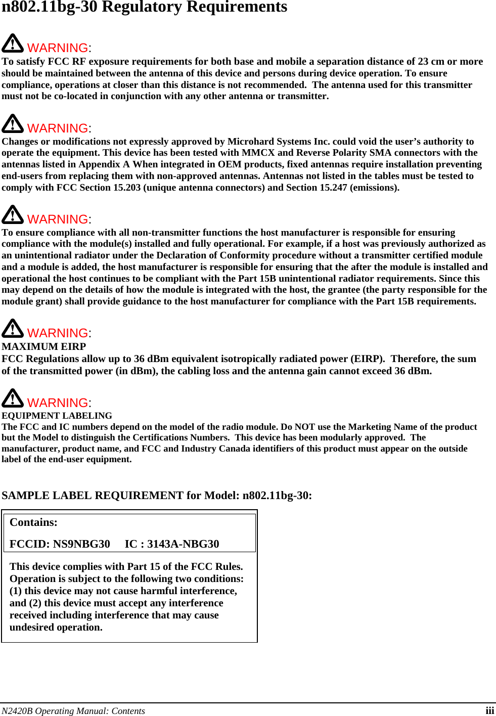 N2420B Operating Manual: Contents iii n802.11bg-30 Regulatory Requirements   WARNING:   To satisfy FCC RF exposure requirements for both base and mobile a separation distance of 23 cm or more should be maintained between the antenna of this device and persons during device operation. To ensure compliance, operations at closer than this distance is not recommended.  The antenna used for this transmitter must not be co-located in conjunction with any other antenna or transmitter.    WARNING:   Changes or modifications not expressly approved by Microhard Systems Inc. could void the user’s authority to operate the equipment. This device has been tested with MMCX and Reverse Polarity SMA connectors with the antennas listed in Appendix A When integrated in OEM products, fixed antennas require installation preventing end-users from replacing them with non-approved antennas. Antennas not listed in the tables must be tested to comply with FCC Section 15.203 (unique antenna connectors) and Section 15.247 (emissions).   WARNING:   To ensure compliance with all non-transmitter functions the host manufacturer is responsible for ensuring compliance with the module(s) installed and fully operational. For example, if a host was previously authorized as an unintentional radiator under the Declaration of Conformity procedure without a transmitter certified module and a module is added, the host manufacturer is responsible for ensuring that the after the module is installed and operational the host continues to be compliant with the Part 15B unintentional radiator requirements. Since this may depend on the details of how the module is integrated with the host, the grantee (the party responsible for the module grant) shall provide guidance to the host manufacturer for compliance with the Part 15B requirements.   WARNING: MAXIMUM EIRP FCC Regulations allow up to 36 dBm equivalent isotropically radiated power (EIRP).  Therefore, the sum of the transmitted power (in dBm), the cabling loss and the antenna gain cannot exceed 36 dBm.     WARNING: EQUIPMENT LABELING The FCC and IC numbers depend on the model of the radio module. Do NOT use the Marketing Name of the product but the Model to distinguish the Certifications Numbers.  This device has been modularly approved.  The manufacturer, product name, and FCC and Industry Canada identifiers of this product must appear on the outside label of the end-user equipment.   SAMPLE LABEL REQUIREMENT for Model: n802.11bg-30:           Contains:    FCCID: NS9NBG30     IC : 3143A-NBG30 This device complies with Part 15 of the FCC Rules.  Operation is subject to the following two conditions: (1) this device may not cause harmful interference, and (2) this device must accept any interference received including interference that may cause undesired operation. 