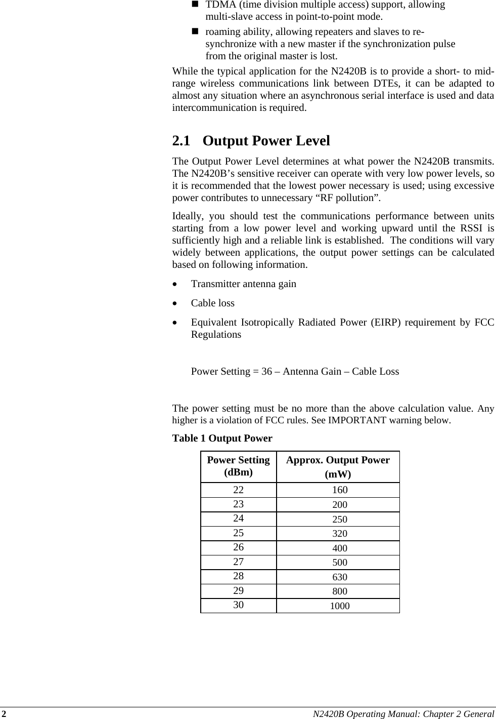 2 N2420B Operating Manual: Chapter 2 General   TDMA (time division multiple access) support, allowing multi-slave access in point-to-point mode.  roaming ability, allowing repeaters and slaves to re-synchronize with a new master if the synchronization pulse from the original master is lost. While the typical application for the N2420B is to provide a short- to mid-range wireless communications link between DTEs, it can be adapted to almost any situation where an asynchronous serial interface is used and data intercommunication is required.  2.1 Output Power Level The Output Power Level determines at what power the N2420B transmits.  The N2420B’s sensitive receiver can operate with very low power levels, so it is recommended that the lowest power necessary is used; using excessive power contributes to unnecessary “RF pollution”. Ideally, you should test the communications performance between units starting from a low power level and working upward until the RSSI is sufficiently high and a reliable link is established.  The conditions will vary widely between applications, the output power settings can be calculated based on following information.  Transmitter antenna gain   Cable loss  Equivalent Isotropically Radiated Power (EIRP) requirement by FCC Regulations    Power Setting = 36 – Antenna Gain – Cable Loss  The power setting must be no more than the above calculation value. Any higher is a violation of FCC rules. See IMPORTANT warning below.  Table 1 Output Power Power Setting (dBm)  Approx. Output Power  (mW) 22 160 23  200 24  250 25  320 26  400 27  500 28  630 29  800 30  1000  