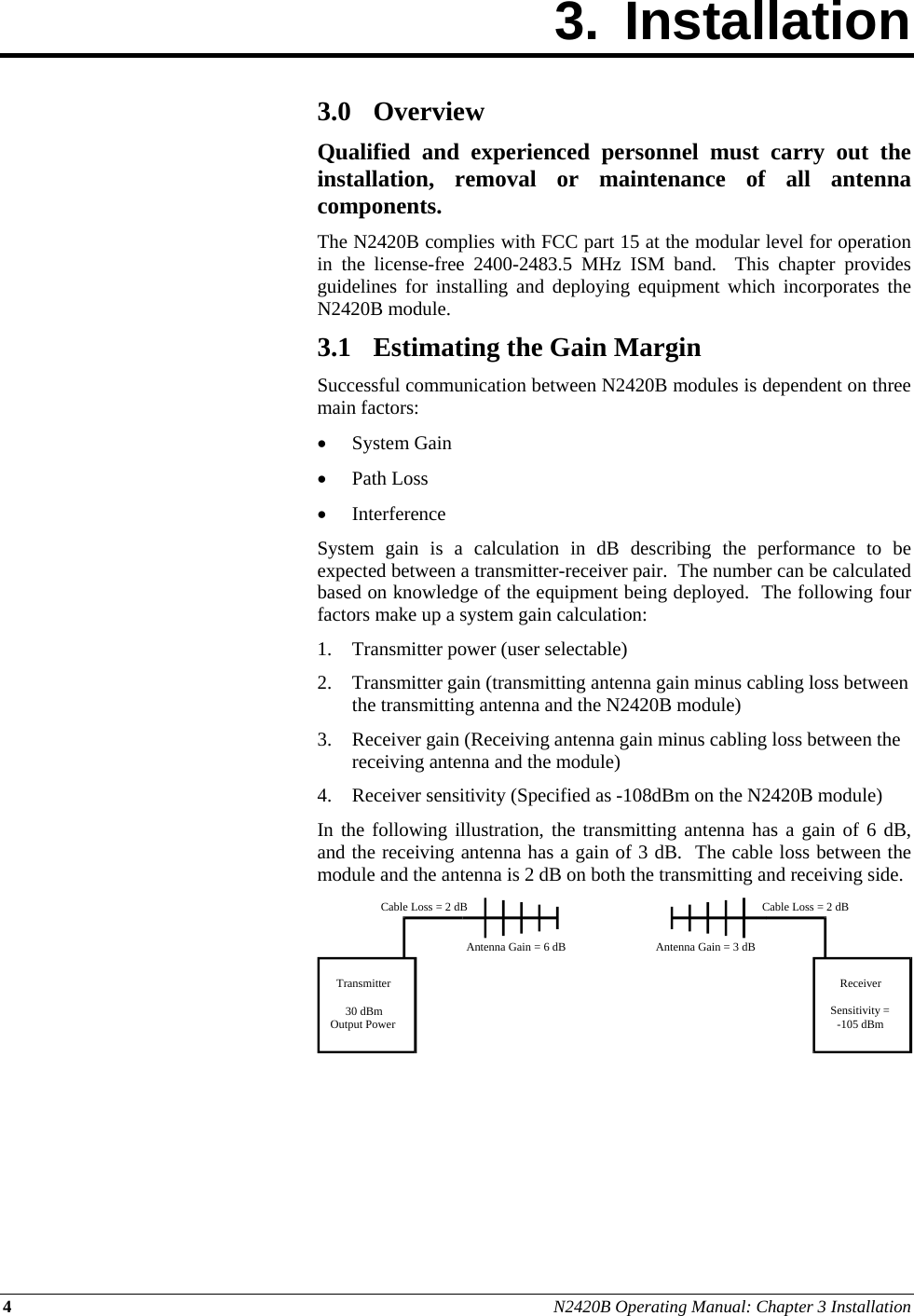 4 N2420B Operating Manual: Chapter 3 Installation 3. Installation        3.0 Overview Qualified and experienced personnel must carry out the installation, removal or maintenance of all antenna components. The N2420B complies with FCC part 15 at the modular level for operation in the license-free 2400-2483.5 MHz ISM band.  This chapter provides guidelines for installing and deploying equipment which incorporates the N2420B module. 3.1 Estimating the Gain Margin Successful communication between N2420B modules is dependent on three main factors:  System Gain  Path Loss  Interference System gain is a calculation in dB describing the performance to be expected between a transmitter-receiver pair.  The number can be calculated based on knowledge of the equipment being deployed.  The following four factors make up a system gain calculation: 1. Transmitter power (user selectable) 2. Transmitter gain (transmitting antenna gain minus cabling loss between the transmitting antenna and the N2420B module) 3. Receiver gain (Receiving antenna gain minus cabling loss between the receiving antenna and the module) 4. Receiver sensitivity (Specified as -108dBm on the N2420B module) In the following illustration, the transmitting antenna has a gain of 6 dB, and the receiving antenna has a gain of 3 dB.  The cable loss between the module and the antenna is 2 dB on both the transmitting and receiving side.       Transmitter30 dBmOutput PowerReceiverSensitivity =-105 dBmCable Loss = 2 dBCable Loss = 2 dBAntenna Gain = 6 dB Antenna Gain = 3 dB