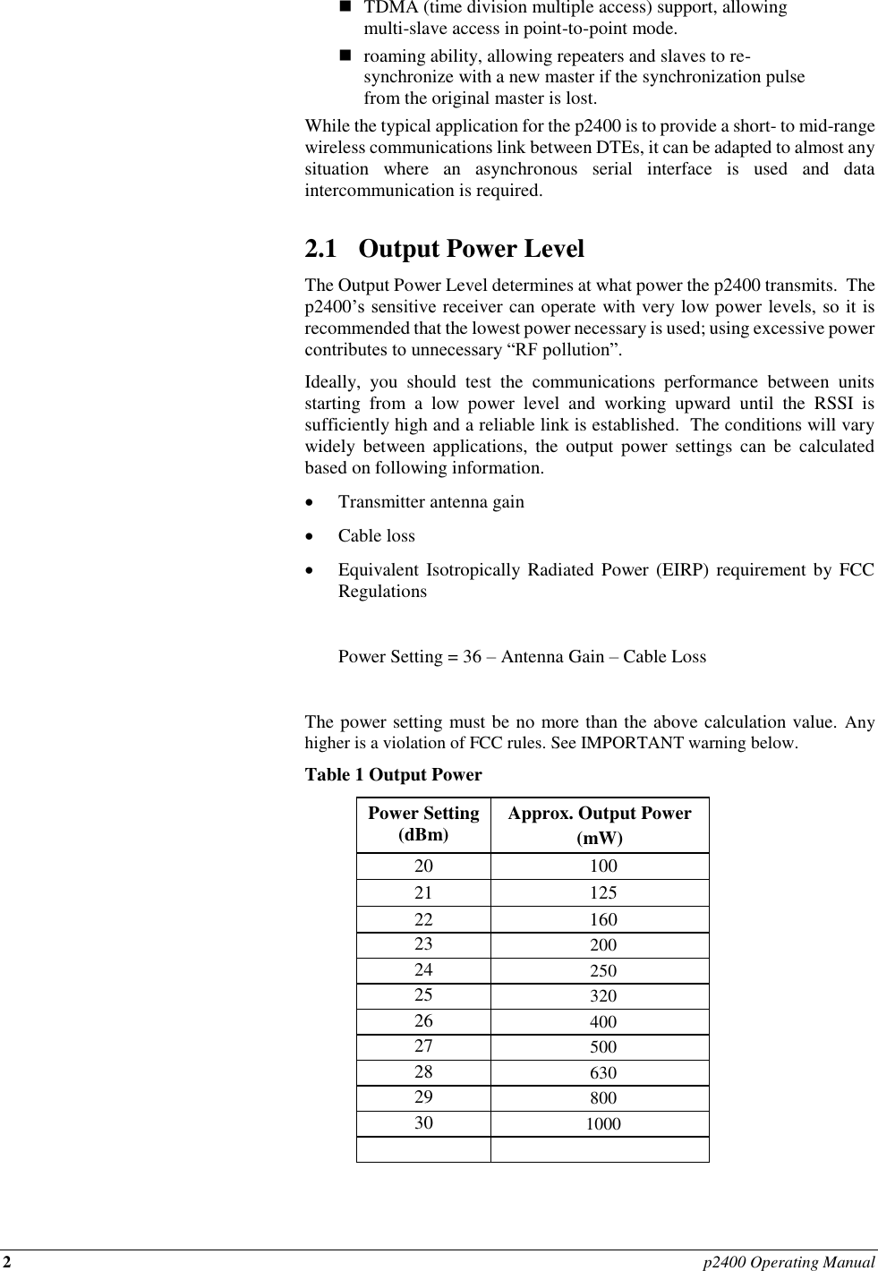 2 p2400 Operating Manual   TDMA (time division multiple access) support, allowing multi-slave access in point-to-point mode.  roaming ability, allowing repeaters and slaves to re-synchronize with a new master if the synchronization pulse from the original master is lost. While the typical application for the p2400 is to provide a short- to mid-range wireless communications link between DTEs, it can be adapted to almost any situation  where  an  asynchronous  serial  interface  is  used  and  data intercommunication is required.  2.1 Output Power Level The Output Power Level determines at what power the p2400 transmits.  The p2400’s sensitive receiver can operate with very low power levels, so it is recommended that the lowest power necessary is used; using excessive power contributes to unnecessary “RF pollution”. Ideally,  you  should  test  the  communications  performance  between  units starting  from  a  low  power  level  and  working  upward  until  the  RSSI  is sufficiently high and a reliable link is established.  The conditions will vary widely  between  applications,  the  output  power  settings  can  be  calculated based on following information.  Transmitter antenna gain   Cable loss  Equivalent Isotropically Radiated  Power (EIRP)  requirement by FCC Regulations    Power Setting = 36 – Antenna Gain – Cable Loss  The power setting must be no more than the above calculation value.  Any higher is a violation of FCC rules. See IMPORTANT warning below.  Table 1 Output Power Power Setting (dBm) Approx. Output Power  (mW) 20 100 21 125 22 160 23 200 24 250 25 320 26 400 27 500 28 630 29 800 30 1000    