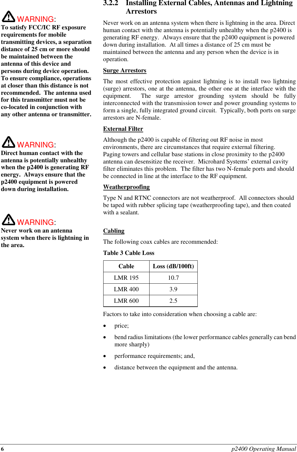 6 p2400 Operating Manual   WARNING:   To satisfy FCC/IC RF exposure requirements for mobile transmitting devices, a separation distance of 25 cm or more should be maintained between the antenna of this device and persons during device operation. To ensure compliance, operations at closer than this distance is not recommended.  The antenna used for this transmitter must not be co-located in conjunction with any other antenna or transmitter.     WARNING:   Direct human contact with the antenna is potentially unhealthy when the p2400 is generating RF energy.  Always ensure that the p2400 equipment is powered down during installation.     WARNING:   Never work on an antenna system when there is lightning in the area.   3.2.2 Installing External Cables, Antennas and Lightning Arrestors Never work on an antenna system when there is lightning in the area. Direct human contact with the antenna is potentially unhealthy when the p2400 is generating RF energy.  Always ensure that the p2400 equipment is powered down during installation.  At all times a distance of 25 cm must be maintained between the antenna and any person when the device is in operation. Surge Arrestors The  most  effective  protection  against  lightning  is  to install  two  lightning (surge) arrestors, one at the antenna, the other one at the interface with the equipment.    The  surge  arrestor  grounding  system  should  be  fully interconnected with the transmission tower and power grounding systems to form a single, fully integrated ground circuit.  Typically, both ports on surge arrestors are N-female. External Filter Although the p2400 is capable of filtering out RF noise in most environments, there are circumstances that require external filtering.  Paging towers and cellular base stations in close proximity to the p2400 antenna can desensitize the receiver.  Microhard Systems’ external cavity filter eliminates this problem.  The filter has two N-female ports and should be connected in line at the interface to the RF equipment. Weatherproofing Type N and RTNC connectors are not weatherproof.  All connectors should be taped with rubber splicing tape (weatherproofing tape), and then coated with a sealant.  Cabling The following coax cables are recommended: Table 3 Cable Loss Cable Loss (dB/100ft) LMR 195 10.7 LMR 400 3.9 LMR 600 2.5 Factors to take into consideration when choosing a cable are:  price;  bend radius limitations (the lower performance cables generally can bend more sharply)  performance requirements; and,  distance between the equipment and the antenna.        