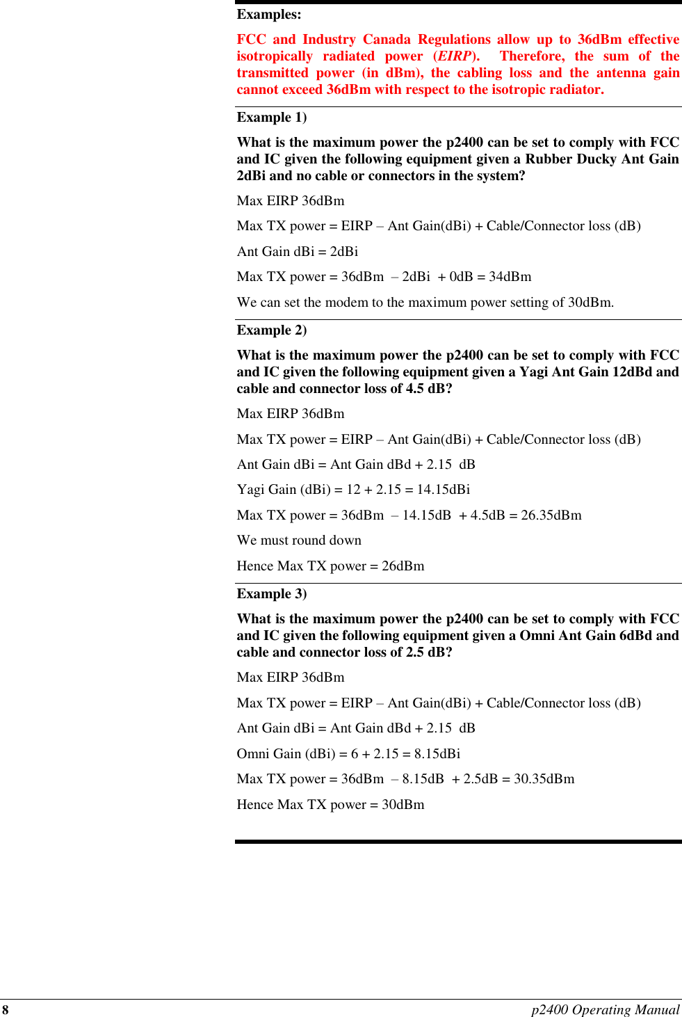 8 p2400 Operating Manual  Examples: FCC  and  Industry  Canada  Regulations  allow  up  to  36dBm  effective isotropically  radiated  power  (EIRP).    Therefore,  the  sum  of  the transmitted  power  (in  dBm),  the  cabling  loss  and  the  antenna  gain cannot exceed 36dBm with respect to the isotropic radiator. Example 1) What is the maximum power the p2400 can be set to comply with FCC and IC given the following equipment given a Rubber Ducky Ant Gain 2dBi and no cable or connectors in the system? Max EIRP 36dBm  Max TX power = EIRP – Ant Gain(dBi) + Cable/Connector loss (dB) Ant Gain dBi = 2dBi Max TX power = 36dBm  – 2dBi  + 0dB = 34dBm  We can set the modem to the maximum power setting of 30dBm. Example 2)   What is the maximum power the p2400 can be set to comply with FCC and IC given the following equipment given a Yagi Ant Gain 12dBd and cable and connector loss of 4.5 dB? Max EIRP 36dBm  Max TX power = EIRP – Ant Gain(dBi) + Cable/Connector loss (dB) Ant Gain dBi = Ant Gain dBd + 2.15  dB Yagi Gain (dBi) = 12 + 2.15 = 14.15dBi Max TX power = 36dBm  – 14.15dB  + 4.5dB = 26.35dBm  We must round down  Hence Max TX power = 26dBm Example 3) What is the maximum power the p2400 can be set to comply with FCC and IC given the following equipment given a Omni Ant Gain 6dBd and cable and connector loss of 2.5 dB? Max EIRP 36dBm  Max TX power = EIRP – Ant Gain(dBi) + Cable/Connector loss (dB) Ant Gain dBi = Ant Gain dBd + 2.15  dB Omni Gain (dBi) = 6 + 2.15 = 8.15dBi Max TX power = 36dBm  – 8.15dB  + 2.5dB = 30.35dBm  Hence Max TX power = 30dBm  