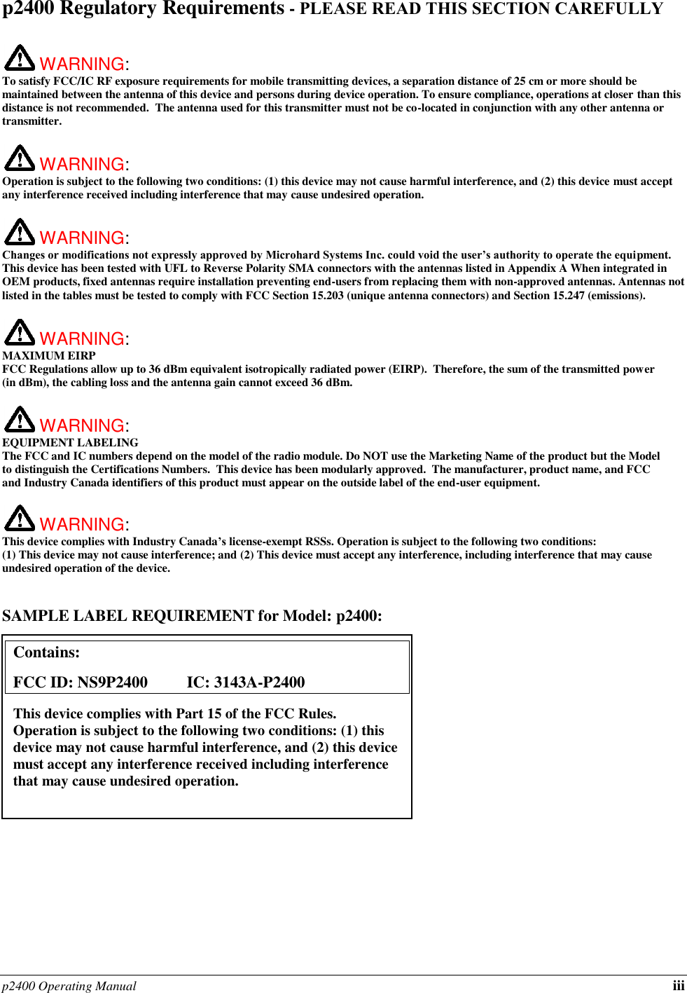 p2400 Operating Manual iii p2400 Regulatory Requirements - PLEASE READ THIS SECTION CAREFULLY   WARNING:   To satisfy FCC/IC RF exposure requirements for mobile transmitting devices, a separation distance of 25 cm or more should be maintained between the antenna of this device and persons during device operation. To ensure compliance, operations at closer than this distance is not recommended.  The antenna used for this transmitter must not be co-located in conjunction with any other antenna or transmitter.   WARNING:   Operation is subject to the following two conditions: (1) this device may not cause harmful interference, and (2) this device must accept any interference received including interference that may cause undesired operation.   WARNING:   Changes or modifications not expressly approved by Microhard Systems Inc. could void the user’s authority to operate the equipment. This device has been tested with UFL to Reverse Polarity SMA connectors with the antennas listed in Appendix A When integrated in OEM products, fixed antennas require installation preventing end-users from replacing them with non-approved antennas. Antennas not listed in the tables must be tested to comply with FCC Section 15.203 (unique antenna connectors) and Section 15.247 (emissions).   WARNING: MAXIMUM EIRP FCC Regulations allow up to 36 dBm equivalent isotropically radiated power (EIRP).  Therefore, the sum of the transmitted power (in dBm), the cabling loss and the antenna gain cannot exceed 36 dBm.     WARNING: EQUIPMENT LABELING The FCC and IC numbers depend on the model of the radio module. Do NOT use the Marketing Name of the product but the Model to distinguish the Certifications Numbers.  This device has been modularly approved.  The manufacturer, product name, and FCC and Industry Canada identifiers of this product must appear on the outside label of the end-user equipment.   WARNING:   This device complies with Industry Canada’s license-exempt RSSs. Operation is subject to the following two conditions: (1) This device may not cause interference; and (2) This device must accept any interference, including interference that may cause undesired operation of the device.  SAMPLE LABEL REQUIREMENT for Model: p2400:              Contains:    FCC ID: NS9P2400      IC: 3143A-P2400 This device complies with Part 15 of the FCC Rules.  Operation is subject to the following two conditions: (1) this device may not cause harmful interference, and (2) this device must accept any interference received including interference that may cause undesired operation.  