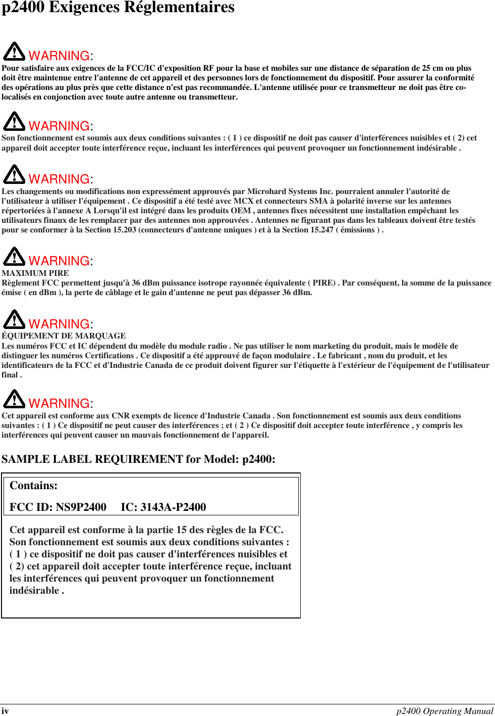 iv p2400 Operating Manual  p2400 Exigences Réglementaires   WARNING:   Pour satisfaire aux exigences de la FCC/IC d&apos;exposition RF pour la base et mobiles sur une distance de séparation de 25 cm ou plus doit être maintenue entre l&apos;antenne de cet appareil et des personnes lors de fonctionnement du dispositif. Pour assurer la conformité des opérations au plus près que cette distance n&apos;est pas recommandée. L&apos;antenne utilisée pour ce transmetteur ne doit pas être co-localisés en conjonction avec toute autre antenne ou transmetteur.   WARNING:   Son fonctionnement est soumis aux deux conditions suivantes : ( 1 ) ce dispositif ne doit pas causer d&apos;interférences nuisibles et ( 2) cet appareil doit accepter toute interférence reçue, incluant les interférences qui peuvent provoquer un fonctionnement indésirable .   WARNING:   Les changements ou modifications non expressément approuvés par Microhard Systems Inc. pourraient annuler l&apos;autorité de l&apos;utilisateur à utiliser l&apos;équipement . Ce dispositif a été testé avec MCX et connecteurs SMA à polarité inverse sur les antennes répertoriées à l&apos;annexe A Lorsqu&apos;il est intégré dans les produits OEM , antennes fixes nécessitent une installation empêchant les utilisateurs finaux de les remplacer par des antennes non approuvées . Antennes ne figurant pas dans les tableaux doivent être testés pour se conformer à la Section 15.203 (connecteurs d&apos;antenne uniques ) et à la Section 15.247 ( émissions ) .   WARNING: MAXIMUM PIRE Règlement FCC permettent jusqu&apos;à 36 dBm puissance isotrope rayonnée équivalente ( PIRE) . Par conséquent, la somme de la puissance émise ( en dBm ), la perte de câblage et le gain d&apos;antenne ne peut pas dépasser 36 dBm.     WARNING: ÉQUIPEMENT DE MARQUAGE Les numéros FCC et IC dépendent du modèle du module radio . Ne pas utiliser le nom marketing du produit, mais le modèle de distinguer les numéros Certifications . Ce dispositif a été approuvé de façon modulaire . Le fabricant , nom du produit, et les identificateurs de la FCC et d&apos;Industrie Canada de ce produit doivent figurer sur l&apos;étiquette à l&apos;extérieur de l&apos;équipement de l&apos;utilisateur final .   WARNING:   Cet appareil est conforme aux CNR exempts de licence d&apos;Industrie Canada . Son fonctionnement est soumis aux deux conditions suivantes : ( 1 ) Ce dispositif ne peut causer des interférences ; et ( 2 ) Ce dispositif doit accepter toute interférence , y compris les interférences qui peuvent causer un mauvais fonctionnement de l&apos;appareil.  SAMPLE LABEL REQUIREMENT for Model: p2400:                 Contains:    FCC ID: NS9P2400     IC: 3143A-P2400 Cet appareil est conforme à la partie 15 des règles de la FCC. Son fonctionnement est soumis aux deux conditions suivantes : ( 1 ) ce dispositif ne doit pas causer d&apos;interférences nuisibles et ( 2) cet appareil doit accepter toute interférence reçue, incluant les interférences qui peuvent provoquer un fonctionnement indésirable .  