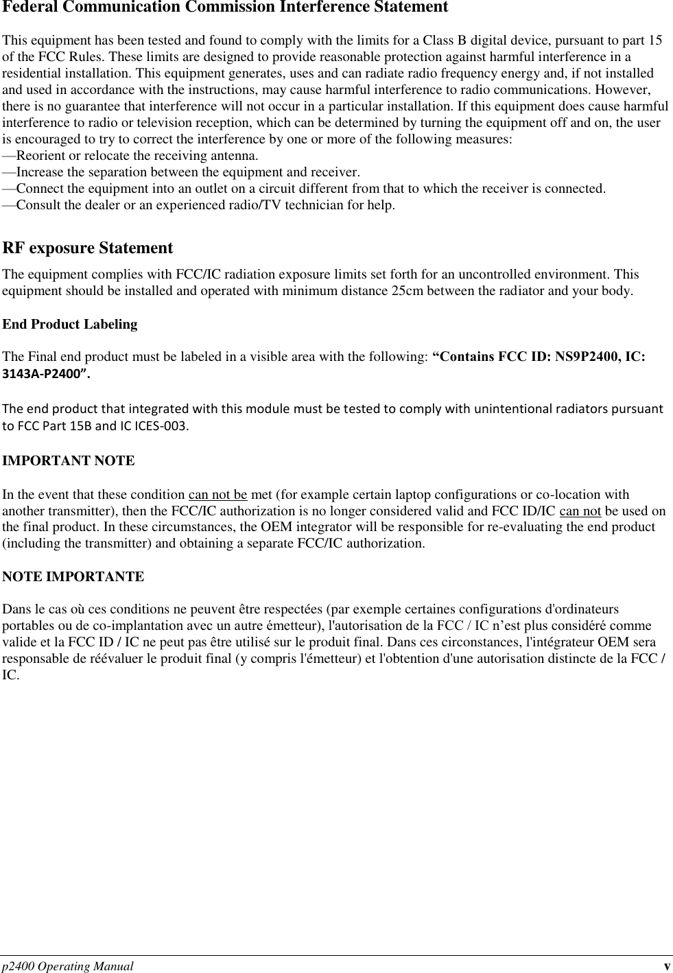 p2400 Operating Manual v Federal Communication Commission Interference Statement  This equipment has been tested and found to comply with the limits for a Class B digital device, pursuant to part 15 of the FCC Rules. These limits are designed to provide reasonable protection against harmful interference in a residential installation. This equipment generates, uses and can radiate radio frequency energy and, if not installed and used in accordance with the instructions, may cause harmful interference to radio communications. However, there is no guarantee that interference will not occur in a particular installation. If this equipment does cause harmful interference to radio or television reception, which can be determined by turning the equipment off and on, the user is encouraged to try to correct the interference by one or more of the following measures: —Reorient or relocate the receiving antenna. —Increase the separation between the equipment and receiver. —Connect the equipment into an outlet on a circuit different from that to which the receiver is connected. —Consult the dealer or an experienced radio/TV technician for help.  RF exposure Statement The equipment complies with FCC/IC radiation exposure limits set forth for an uncontrolled environment. This equipment should be installed and operated with minimum distance 25cm between the radiator and your body.  End Product Labeling  The Final end product must be labeled in a visible area with the following: “Contains FCC ID: NS9P2400, IC: 3143A-P2400”.   The end product that integrated with this module must be tested to comply with unintentional radiators pursuant to FCC Part 15B and IC ICES-003.  IMPORTANT NOTE  In the event that these condition can not be met (for example certain laptop configurations or co-location with another transmitter), then the FCC/IC authorization is no longer considered valid and FCC ID/IC can not be used on the final product. In these circumstances, the OEM integrator will be responsible for re-evaluating the end product (including the transmitter) and obtaining a separate FCC/IC authorization.  NOTE IMPORTANTE  Dans le cas où ces conditions ne peuvent être respectées (par exemple certaines configurations d&apos;ordinateurs portables ou de co-implantation avec un autre émetteur), l&apos;autorisation de la FCC / IC n’est plus considéré comme valide et la FCC ID / IC ne peut pas être utilisé sur le produit final. Dans ces circonstances, l&apos;intégrateur OEM sera responsable de réévaluer le produit final (y compris l&apos;émetteur) et l&apos;obtention d&apos;une autorisation distincte de la FCC / IC.               
