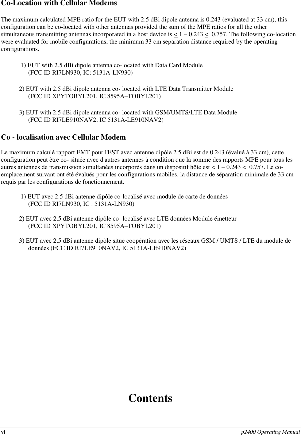 vi p2400 Operating Manual  Co-Location with Cellular Modems The maximum calculated MPE ratio for the EUT with 2.5 dBi dipole antenna is 0.243 (evaluated at 33 cm), this configuration can be co-located with other antennas provided the sum of the MPE ratios for all the other simultaneous transmitting antennas incorporated in a host device is &lt; 1 – 0.243 &lt;  0.757. The following co-location were evaluated for mobile configurations, the minimum 33 cm separation distance required by the operating configurations.  1) EUT with 2.5 dBi dipole antenna co-located with Data Card Module  (FCC ID RI7LN930, IC: 5131A-LN930) 2) EUT with 2.5 dBi dipole antenna co- located with LTE Data Transmitter Module  (FCC ID XPYTOBYL201, IC 8595A–TOBYL201) 3) EUT with 2.5 dBi dipole antenna co- located with GSM/UMTS/LTE Data Module (FCC ID RI7LE910NAV2, IC 5131A-LE910NAV2) Co - localisation avec Cellular Modem  Le maximum calculé rapport EMT pour l&apos;EST avec antenne dipôle 2.5 dBi est de 0.243 (évalué à 33 cm), cette configuration peut être co- située avec d&apos;autres antennes à condition que la somme des rapports MPE pour tous les autres antennes de transmission simultanées incorporés dans un dispositif hôte est &lt; 1 – 0.243 &lt;  0.757. Le co- emplacement suivant ont été évalués pour les configurations mobiles, la distance de séparation minimale de 33 cm requis par les configurations de fonctionnement.    1) EUT avec 2.5 dBi antenne dipôle co-localisé avec module de carte de données  (FCC ID RI7LN930, IC : 5131A-LN930)  2) EUT avec 2.5 dBi antenne dipôle co- localisé avec LTE données Module émetteur  (FCC ID XPYTOBYL201, IC 8595A–TOBYL201)  3) EUT avec 2.5 dBi antenne dipôle situé coopération avec les réseaux GSM / UMTS / LTE du module de données (FCC ID RI7LE910NAV2, IC 5131A-LE910NAV2)                    Contents            