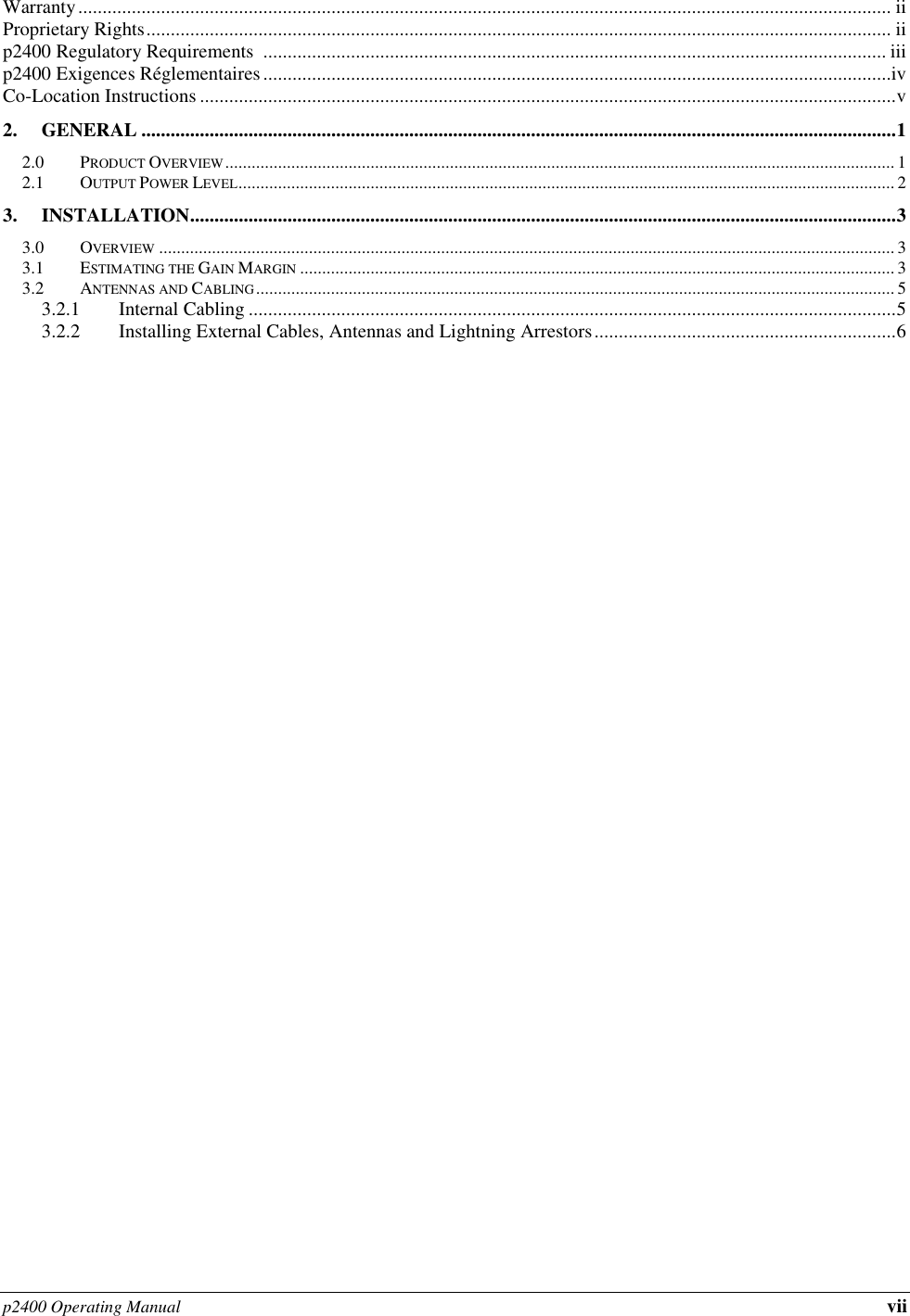p2400 Operating Manual vii Warranty ....................................................................................................................................................................... ii Proprietary Rights ......................................................................................................................................................... ii p2400 Regulatory Requirements  ................................................................................................................................ iii p2400 Exigences Réglementaires .................................................................................................................................iv Co-Location Instructions ............................................................................................................................................... v 2. GENERAL ........................................................................................................................................................... 1 2.0 PRODUCT OVERVIEW ........................................................................................................................................................ 1 2.1 OUTPUT POWER LEVEL ..................................................................................................................................................... 2 3. INSTALLATION ................................................................................................................................................. 3 3.0 OVERVIEW ....................................................................................................................................................................... 3 3.1 ESTIMATING THE GAIN MARGIN ....................................................................................................................................... 3 3.2 ANTENNAS AND CABLING ................................................................................................................................................. 5 3.2.1 Internal Cabling ..................................................................................................................................... 5 3.2.2 Installing External Cables, Antennas and Lightning Arrestors .............................................................. 6     