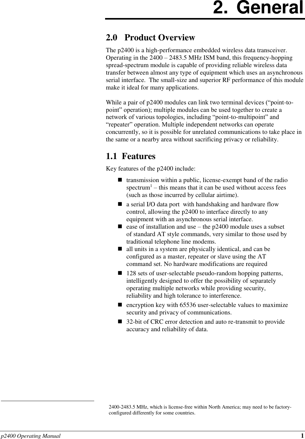 p2400 Operating Manual 1                                                                              2.  General  2.0 Product Overview The p2400 is a high-performance embedded wireless data transceiver.  Operating in the 2400 – 2483.5 MHz ISM band, this frequency-hopping spread-spectrum module is capable of providing reliable wireless data transfer between almost any type of equipment which uses an asynchronous serial interface.  The small-size and superior RF performance of this module make it ideal for many applications.   While a pair of p2400 modules can link two terminal devices (“point-to-point” operation); multiple modules can be used together to create a network of various topologies, including “point-to-multipoint” and “repeater” operation. Multiple independent networks can operate concurrently, so it is possible for unrelated communications to take place in the same or a nearby area without sacrificing privacy or reliability.  1.1  Features Key features of the p2400 include:   transmission within a public, license-exempt band of the radio spectrum1 – this means that it can be used without access fees (such as those incurred by cellular airtime).  a serial I/O data port  with handshaking and hardware flow control, allowing the p2400 to interface directly to any equipment with an asynchronous serial interface.  ease of installation and use – the p2400 module uses a subset of standard AT style commands, very similar to those used by traditional telephone line modems.   all units in a system are physically identical, and can be configured as a master, repeater or slave using the AT command set. No hardware modifications are required   128 sets of user-selectable pseudo-random hopping patterns, intelligently designed to offer the possibility of separately operating multiple networks while providing security, reliability and high tolerance to interference.   encryption key with 65536 user-selectable values to maximize security and privacy of communications.  32-bit of CRC error detection and auto re-transmit to provide accuracy and reliability of data. 2400-2483.5 MHz, which is license-free within North America; may need to be factory-configured differently for some countries. 