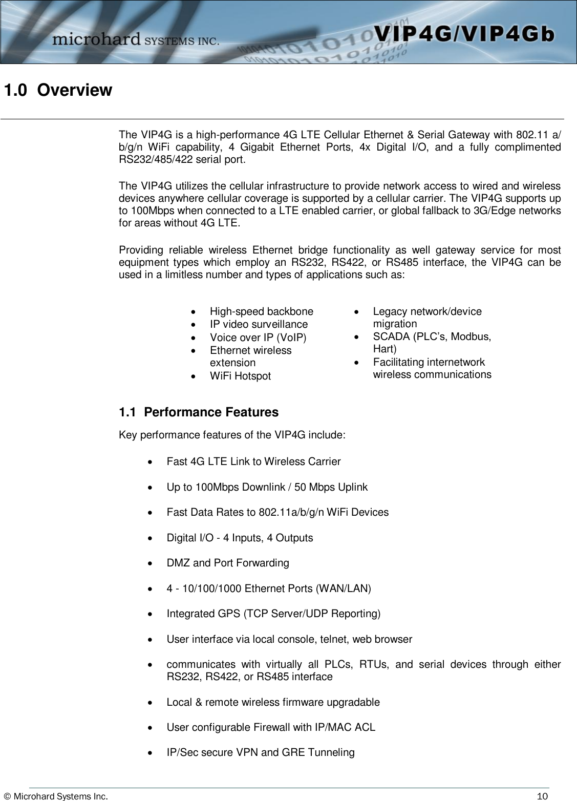 © Microhard Systems Inc.     10 1.0  Overview The VIP4G is a high-performance 4G LTE Cellular Ethernet &amp; Serial Gateway with 802.11 a/b/g/n  WiFi  capability,  4  Gigabit  Ethernet  Ports,  4x  Digital  I/O,  and  a  fully  complimented RS232/485/422 serial port.    The VIP4G utilizes the cellular infrastructure to provide network access to wired and wireless devices anywhere cellular coverage is supported by a cellular carrier. The VIP4G supports up to 100Mbps when connected to a LTE enabled carrier, or global fallback to 3G/Edge networks for areas without 4G LTE.  Providing  reliable  wireless  Ethernet  bridge  functionality  as  well  gateway  service  for  most equipment types which  employ  an  RS232,  RS422,  or RS485 interface, the VIP4G  can  be used in a limitless number and types of applications such as:          1.1  Performance Features  Key performance features of the VIP4G include:                           High-speed backbone   IP video surveillance   Voice over IP (VoIP)   Ethernet wireless extension   WiFi Hotspot   Legacy network/device migration   SCADA (PLC’s, Modbus, Hart)   Facilitating internetwork wireless communications   Fast 4G LTE Link to Wireless Carrier    Up to 100Mbps Downlink / 50 Mbps Uplink    Fast Data Rates to 802.11a/b/g/n WiFi Devices    Digital I/O - 4 Inputs, 4 Outputs    DMZ and Port Forwarding    4 - 10/100/1000 Ethernet Ports (WAN/LAN)    Integrated GPS (TCP Server/UDP Reporting)    User interface via local console, telnet, web browser    communicates  with  virtually  all  PLCs,  RTUs,  and  serial  devices  through  either RS232, RS422, or RS485 interface    Local &amp; remote wireless firmware upgradable    User configurable Firewall with IP/MAC ACL    IP/Sec secure VPN and GRE Tunneling 