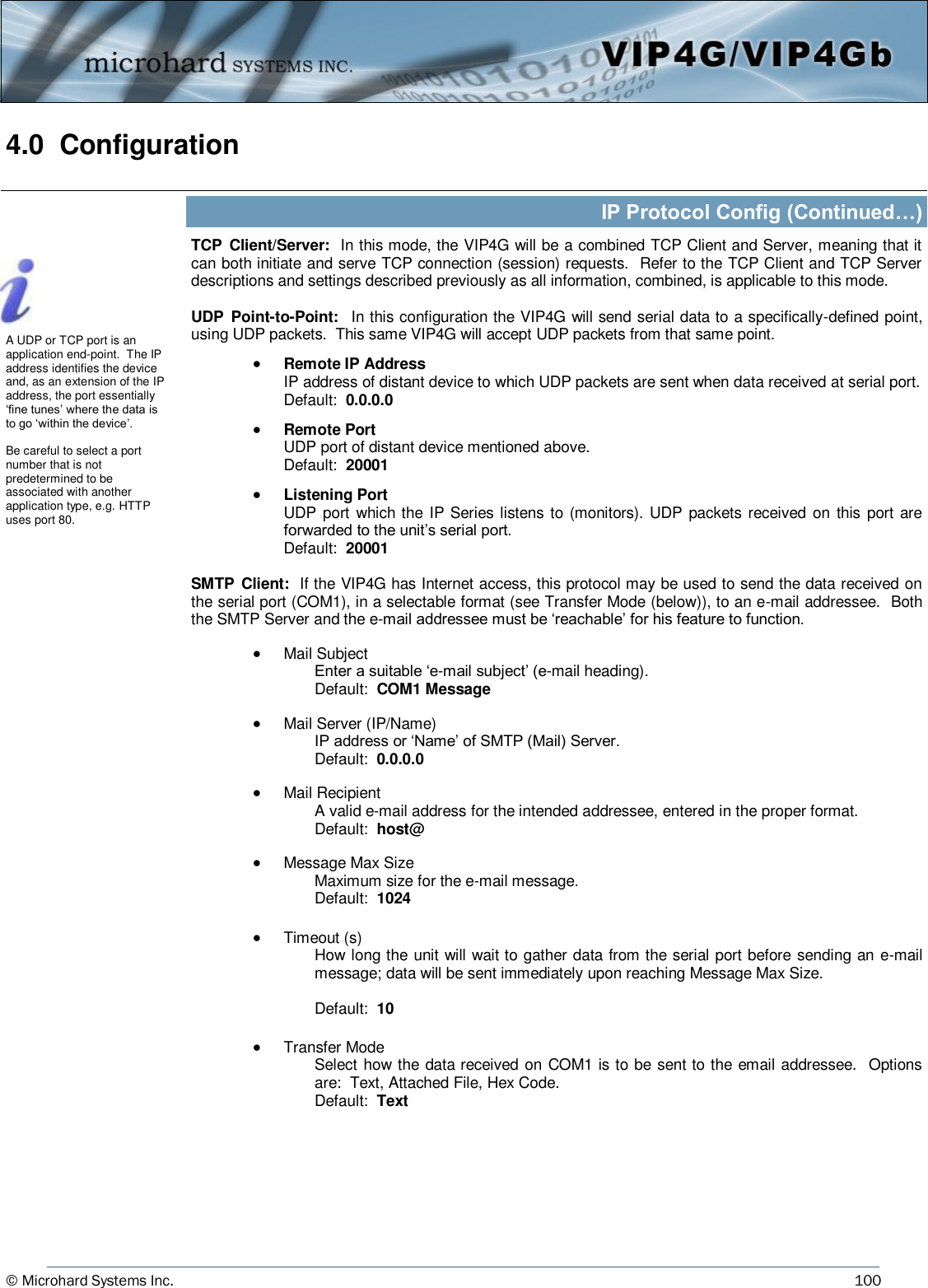 © Microhard Systems Inc.     100 4.0  Configuration  IP Protocol Config (Continued…) TCP  Client/Server:  In this mode, the VIP4G will be a combined TCP Client and Server, meaning that it can both initiate and serve TCP connection (session) requests.  Refer to the TCP Client and TCP Server descriptions and settings described previously as all information, combined, is applicable to this mode.  UDP  Point-to-Point:   In this configuration the VIP4G will send serial data to a specifically-defined point, using UDP packets.  This same VIP4G will accept UDP packets from that same point.    Remote IP Address   IP address of distant device to which UDP packets are sent when data received at serial port. Default:  0.0.0.0    Remote Port   UDP port of distant device mentioned above.     Default:  20001    Listening Port   UDP port which the IP Series listens to (monitors). UDP packets received on  this port are forwarded to the unit’s serial port.   Default:  20001  SMTP  Client:  If the VIP4G has Internet access, this protocol may be used to send the data received on the serial port (COM1), in a selectable format (see Transfer Mode (below)), to an e-mail addressee.  Both the SMTP Server and the e-mail addressee must be ‘reachable’ for his feature to function.    Mail Subject Enter a suitable ‘e-mail subject’ (e-mail heading). Default:  COM1 Message    Mail Server (IP/Name) IP address or ‘Name’ of SMTP (Mail) Server. Default:  0.0.0.0    Mail Recipient A valid e-mail address for the intended addressee, entered in the proper format. Default:  host@    Message Max Size Maximum size for the e-mail message. Default:  1024    Timeout (s) How long the unit will wait to gather data from the serial port before sending an e-mail message; data will be sent immediately upon reaching Message Max Size.  Default:  10    Transfer Mode Select how the data received on COM1 is to be sent to the email addressee.  Options are:  Text, Attached File, Hex Code. Default:  Text    A UDP or TCP port is an application end-point.  The IP address identifies the device and, as an extension of the IP address, the port essentially ‘fine tunes’ where the data is to go ‘within the device’.  Be careful to select a port number that is not predetermined to be associated with another application type, e.g. HTTP uses port 80.  