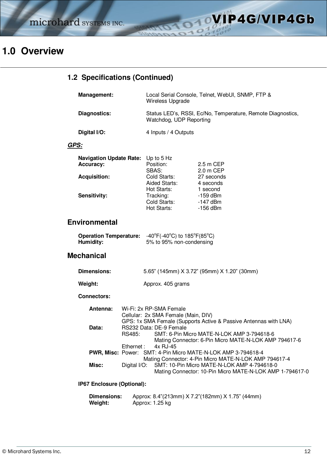 © Microhard Systems Inc.     12 1.0  Overview 1.2  Specifications (Continued)   Management:  Local Serial Console, Telnet, WebUI, SNMP, FTP &amp;    Wireless Upgrade     Diagnostics:  Status LED’s, RSSI, Ec/No, Temperature, Remote Diagnostics,      Watchdog, UDP Reporting   Digital I/O:   4 Inputs / 4 Outputs  GPS:   Navigation Update Rate:  Up to 5 Hz  Accuracy:      Position:    2.5 m CEP         SBAS:    2.0 m CEP  Acquisition:      Cold Starts:   27 seconds         Aided Starts:  4 seconds         Hot Starts:    1 second    Sensitivity:      Tracking:    -159 dBm         Cold Starts:   -147 dBm         Hot Starts:    -156 dBm  Environmental     Operation Temperature:    -40oF(-40oC) to 185oF(85oC)    Humidity:          5% to 95% non-condensing  Mechanical   Dimensions:     5.65” (145mm) X 3.72” (95mm) X 1.20” (30mm)   Weight:         Approx. 405 grams        Connectors:       Antenna: Wi-Fi: 2x RP-SMA Female           Cellular:  2x SMA Female (Main, DIV)           GPS: 1x SMA Female (Supports Active &amp; Passive Antennas with LNA)     Data:       RS232 Data: DE-9 Female           RS485:     SMT: 6-Pin Micro MATE-N-LOK AMP 3-794618-6                 Mating Connector: 6-Pin Micro MATE-N-LOK AMP 794617-6             Ethernet :  4x RJ-45       PWR, Misc:  Power:   SMT: 4-Pin Micro MATE-N-LOK AMP 3-794618-4               Mating Connector: 4-Pin Micro MATE-N-LOK AMP 794617-4     Misc:    Digital I/O:   SMT: 10-Pin Micro MATE-N-LOK AMP 4-794618-0                 Mating Connector: 10-Pin Micro MATE-N-LOK AMP 1-794617-0   IP67 Enclosure (Optional):        Dimensions:   Approx: 8.4”(213mm) X 7.2”(182mm) X 1.75” (44mm)     Weight:     Approx: 1.25 kg 