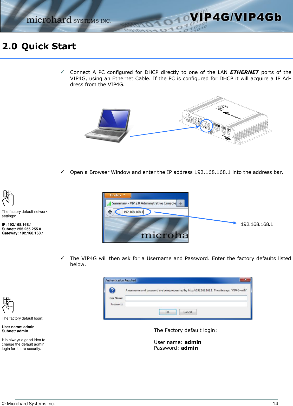 © Microhard Systems Inc.     14 2.0 Quick Start    Connect  A  PC configured  for  DHCP  directly  to  one  of  the  LAN  ETHERNET  ports  of  the VIP4G, using an Ethernet Cable. If the PC is configured for DHCP it will acquire a IP Ad-dress from the VIP4G.             Open a Browser Window and enter the IP address 192.168.168.1 into the address bar.             The VIP4G will then ask for a Username and Password. Enter the factory defaults listed below.     192.168.168.1 The factory default network settings:  IP: 192.168.168.1 Subnet: 255.255.255.0 Gateway: 192.168.168.1 The Factory default login:  User name: admin Password: admin The factory default login:  User name: admin Subnet: admin  It is always a good idea to change the default admin login for future security. 